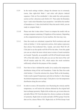 29
5.3.9 In the mesh settings window, change the element size to extremely
coarse, then right-click Mesh 1 and select edit physics induced
sequence. Click on Free tetrahedral 1, then under the scale geometry
section set the x-direction scale field to 0.5. Then under the Boundary
layer 1 node select Boundary layer properties 1 and define the number
of boundaries as 3, then click build all. Once the mesh is built, you are
ready to compute Study 1.
5.3.10 Please note that it takes about 3 hours to compute the model with an
average computer containing 12 Gigabytes of free memory. Depending
on the computational power of your machine, this time may vary.
5.3.11 Once the results are calculated, expand the Wall resolution node and
click on Surface 1. In the expression section, click replace expression
then choose Non-isothermal flow, Upside, and select Wall lift off.
Click plot to see the upside wall lift-off for the tubes. From this graph
you can see where the most critical areas in terms of mesh resolution
are located. Typically, an acceptable wall lift-off should remain under
10% of the tube radius. In this plot you can see that most of the wall
lift-off remains under the 10%, which makes this mesh resolution
sufficiently refined for the purpose of this example.
5.3.12 Now that we have validated the model, let us analyse the temperature
distribution along all the wall boundaries. Under the Data Sets node
click Surface 1. From the selection list, choose Walls as the boundary.
Under results expand Temperature and click on Surface 1, then change
the default temperature unit to degC. Click plot to view the temperature
distribution along the new surface.
5.3.13 In order to create a 3D streamline view illustrating the velocity and the
temperature, we will mirror the solution obtained by the original half
heat exchanger geometry. Right-click on data sets, go to more data sets
and add a Mirror 3D. From the plane list, choose zx-planes as the plane
of symmetry. Right-click on results and add a 3D Plot group. From the
data set list, choose Mirror 3D1. Right-click on 3D Plot Group 4 and
 