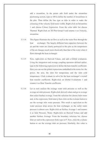 30
add a streamline. In the points edit field under the streamline
positioning section, type in 100 to define the number of streamlines in
the plot. Then define the line type as tube in order to make the
colouring of the velocity field more visible. Right-click on Streamline
1 and choose Colour Expression. From the color table list choose
Thermal. Right-click on 3D Plot Group 4 and rename it as Velocity,
streamline.
5.3.14 This figure illustrates the air flow as well as the water flow through the
heat exchanger. The largely different heat capacities between the
air and the water are clearly portrayed in this plot as the temperature
of the air changes much more drastically than that of the water when it
flows through the heat exchanger.
5.3.15 Now, right-click on Derived Values, and add a Global evaluation.
Using the integration and average coupling operators defined earlier,
type in the following expression to define the heat transfer coefficient.
Here you can see the global expressions embedded in the terms for: the
power, the area, the inlet hot temperature and the inlet cold
temperature. Click evaluate to solve for the heat exchanger’s overall
heat transfer coefficient. Right-click on Global Evaluations 1 and
rename it as Heat Transfer coefficient.
5.3.16 Let us now analyse the average water inlet pressure as well as the
average air inlet pressure. Right-click derived values and go to average
then select Surface average. From the selection list choose Inlet water
and, in the expression, field enter p then click on the evaluate button to
see the average inlet water pressure. This result is equivalent to the
water pressure drop across the heat exchanger, as the outlet water
pressure is almost zero. Right-click on Surface Average 1 and rename
it as Inlet Pressure, Water. Right-click on Derived Values and add
another Surface Average. From the boundary selection list, choose
Inlet air and in the expression field, type in P. Now, click the evaluate
button to see the average inlet air pressure. Similarly, this value is
 