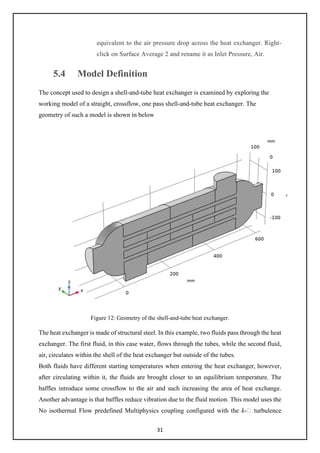 31
equivalent to the air pressure drop across the heat exchanger. Right-
click on Surface Average 2 and rename it as Inlet Pressure, Air.
5.4 Model Definition
The concept used to design a shell-and-tube heat exchanger is examined by exploring the
working model of a straight, crossflow, one pass shell-and-tube heat exchanger. The
geometry of such a model is shown in below
Figure 12: Geometry of the shell-and-tube heat exchanger.
The heat exchanger is made of structural steel. In this example, two fluids pass through the heat
exchanger. The first fluid, in this case water, flows through the tubes, while the second fluid,
air, circulates within the shell of the heat exchanger but outside of the tubes.
Both fluids have different starting temperatures when entering the heat exchanger, however,
after circulating within it, the fluids are brought closer to an equilibrium temperature. The
baffles introduce some crossflow to the air and such increasing the area of heat exchange.
Another advantage is that baffles reduce vibration due to the fluid motion. This model uses the
No isothermal Flow predefined Multiphysics coupling configured with the k- turbulence
 