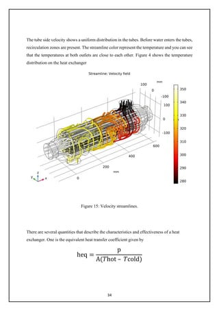 34
The tube side velocity shows a uniform distribution in the tubes. Before water enters the tubes,
recirculation zones are present. The streamline color represent the temperature and you can see
that the temperatures at both outlets are close to each other. Figure 4 shows the temperature
distribution on the heat exchanger
Figure 15: Velocity streamlines.
There are several quantities that describe the characteristics and effectiveness of a heat
exchanger. One is the equivalent heat transfer coefficient given by
heq =
p
A(𝑇𝑇hot – 𝑇𝑇cold)
 