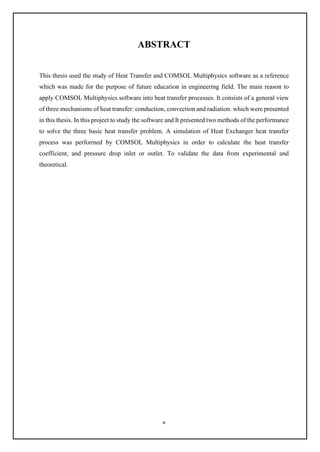 v
ABSTRACT
This thesis used the study of Heat Transfer and COMSOL Multiphysics software as a reference
which was made for the purpose of future education in engineering field. The main reason to
apply COMSOL Multiphysics software into heat transfer processes. It consists of a general view
of three mechanisms of heat transfer: conduction, convection and radiation. which were presented
in this thesis. In this project to study the software and It presented two methods of the performance
to solve the three basic heat transfer problem. A simulation of Heat Exchanger heat transfer
process was performed by COMSOL Multiphysics in order to calculate the heat transfer
coefficient, and pressure drop inlet or outlet. To validate the data from experimental and
theoretical.
 