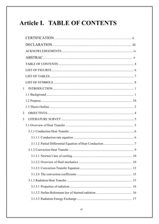 vi
Article I. TABLE OF CONTENTS
CERTIFICATION …………………………………………………………….... ii
DECLARATION………………………………………………………. iii
ACKNOWLEDGEMENTS......................................................................................... iv
ABSTRAC……………………………………………………………… v
TABLE OF CONTENTS .............................................................................................. 4
LIST OF FIGURES....................................................................................................... 6
LIST OF TABLES ..................................................................................................................7
LIST OF SYMBOLS .................................................................................................... 8
1 INTRODUCTION..................................................................................................... 1
1.1 Background............................................................................................................. 1
1.2 Purpose.................................................................................................................. 10
1.3 Thesis Outline ......................................................................................................... 2
2 OBJECTIVES............................................................................................................ 4
3 LITERATURE SURVEY...................................................................................................5
3.1 Overview of Heat Transfer ..................................................................................... 5
3.1.1 Conduction Heat Transfer.....................................................................................6
3.1.1.1 Conduction rate equation ........................................................................... 6
3.1.1.2 Partial Differential Equation of Heat Conduction...................................... 7
3.1.2 Convection Heat Transfer .................................................................................... 9
3.1.2.1 Newton’s law of cooling........................................................................... 10
3.1.2.2 Overview of fluid mechanics................................................................... 10
3.1.2.3 Convection Transfer Equation ................................................................. 12
3.1.2.4 The convection coefficients ..................................................................... 15
3.1.3 Radiation Heat Transfer ..................................................................................... 15
3.1.3.1 Properties of radiation.............................................................................. 16
3.1.3.2 Stefan-Boltzmann law of thermal radiation ............................................. 16
3.1.3.3 Radiation Energy Exchange..................................................................... 17
 