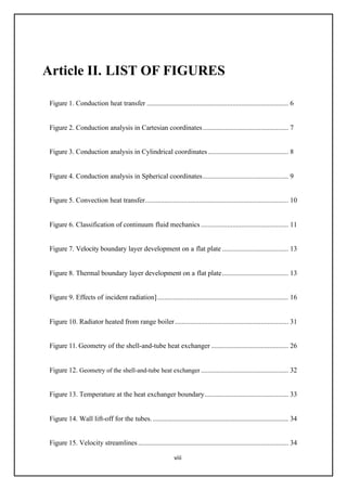viii
Article II. LIST OF FIGURES
Figure 1. Conduction heat transfer ................................................................................. 6
Figure 2. Conduction analysis in Cartesian coordinates................................................. 7
Figure 3. Conduction analysis in Cylindrical coordinates.............................................. 8
Figure 4. Conduction analysis in Spherical coordinates................................................. 9
Figure 5. Convection heat transfer.................................................................................. 10
Figure 6. Classification of continuum fluid mechanics .................................................. 11
Figure 7. Velocity boundary layer development on a flat plate ...................................... 13
Figure 8. Thermal boundary layer development on a flat plate...................................... 13
Figure 9. Effects of incident radiation]........................................................................... 16
Figure 10. Radiator heated from range boiler................................................................. 31
Figure 11. Geometry of the shell-and-tube heat exchanger ............................................ 26
Figure 12. Geometry of the shell-and-tube heat exchanger .................................................. 32
Figure 13. Temperature at the heat exchanger boundary................................................ 33
Figure 14. Wall lift-off for the tubes.................................................................................. 34
Figure 15. Velocity streamlines...................................................................................... 34
 