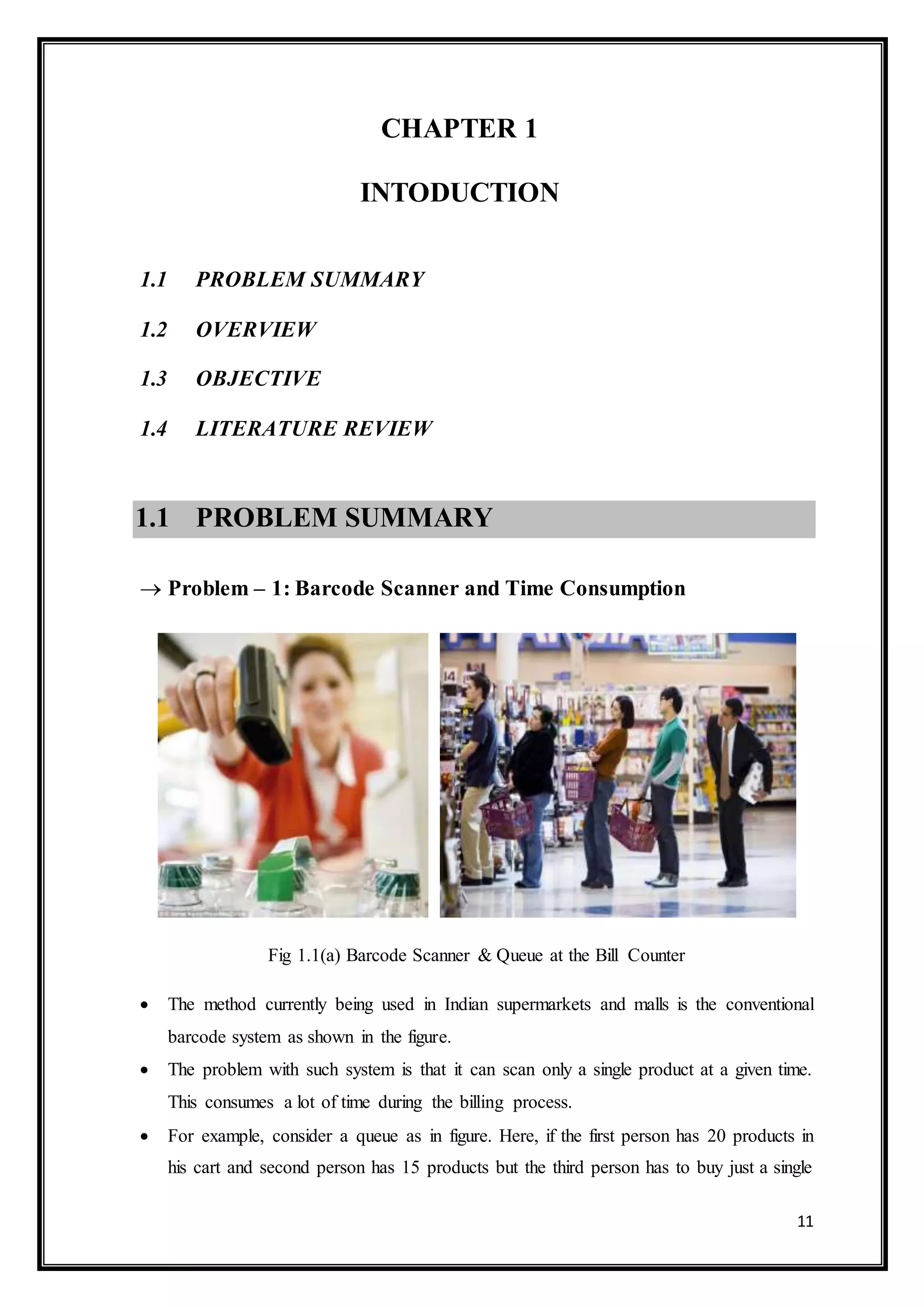 11
CHAPTER 1
INTODUCTION
1.1 PROBLEM SUMMARY
1.2 OVERVIEW
1.3 OBJECTIVE
1.4 LITERATURE REVIEW
1.1 PROBLEM SUMMARY
 Problem – 1: Barcode Scanner and Time Consumption
Fig 1.1(a) Barcode Scanner & Queue at the Bill Counter
 The method currently being used in Indian supermarkets and malls is the conventional
barcode system as shown in the figure.
 The problem with such system is that it can scan only a single product at a given time.
This consumes a lot of time during the billing process.
 For example, consider a queue as in figure. Here, if the first person has 20 products in
his cart and second person has 15 products but the third person has to buy just a single
 