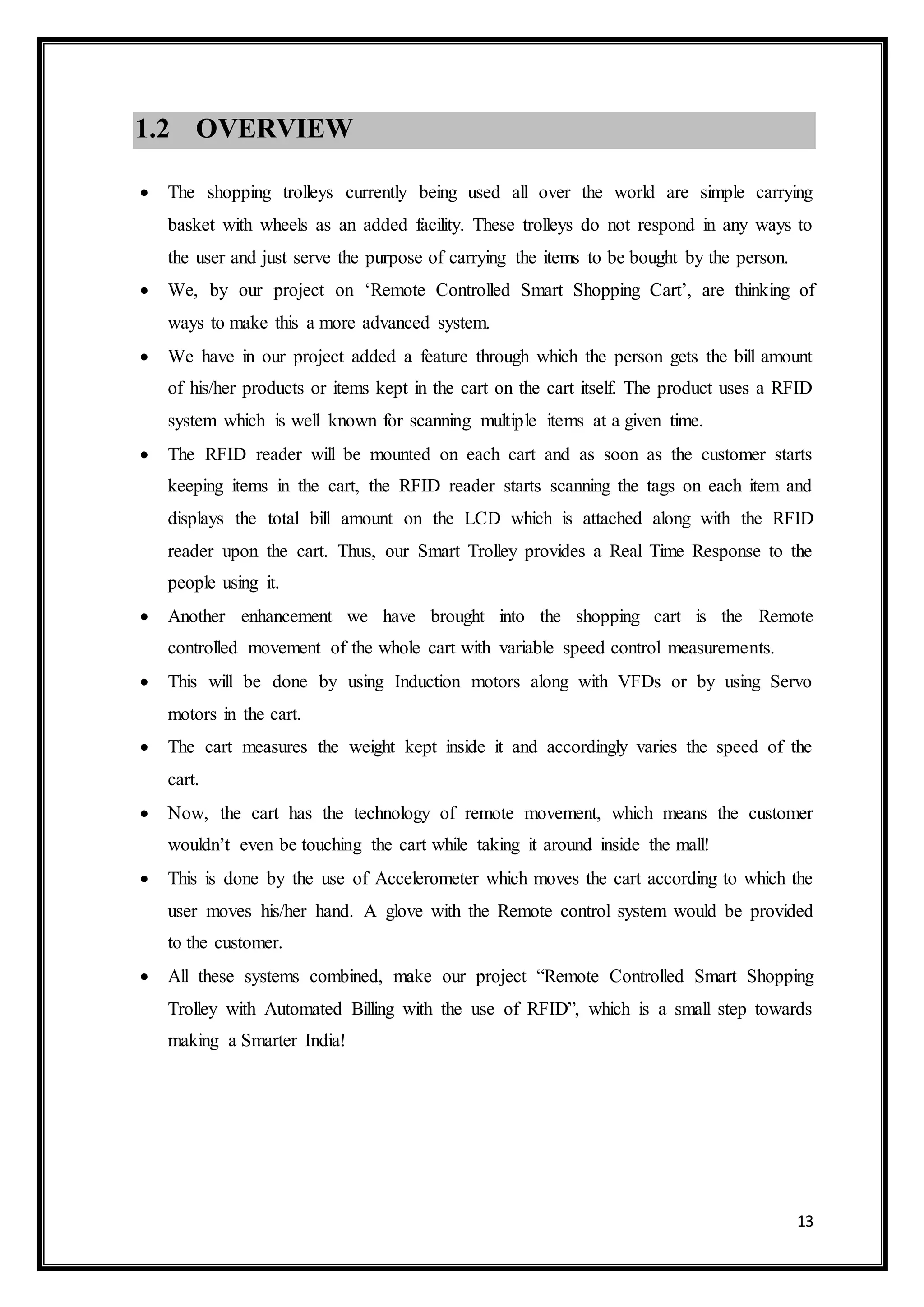 13
1.2 OVERVIEW
 The shopping trolleys currently being used all over the world are simple carrying
basket with wheels as an added facility. These trolleys do not respond in any ways to
the user and just serve the purpose of carrying the items to be bought by the person.
 We, by our project on ‘Remote Controlled Smart Shopping Cart’, are thinking of
ways to make this a more advanced system.
 We have in our project added a feature through which the person gets the bill amount
of his/her products or items kept in the cart on the cart itself. The product uses a RFID
system which is well known for scanning multiple items at a given time.
 The RFID reader will be mounted on each cart and as soon as the customer starts
keeping items in the cart, the RFID reader starts scanning the tags on each item and
displays the total bill amount on the LCD which is attached along with the RFID
reader upon the cart. Thus, our Smart Trolley provides a Real Time Response to the
people using it.
 Another enhancement we have brought into the shopping cart is the Remote
controlled movement of the whole cart with variable speed control measurements.
 This will be done by using Induction motors along with VFDs or by using Servo
motors in the cart.
 The cart measures the weight kept inside it and accordingly varies the speed of the
cart.
 Now, the cart has the technology of remote movement, which means the customer
wouldn’t even be touching the cart while taking it around inside the mall!
 This is done by the use of Accelerometer which moves the cart according to which the
user moves his/her hand. A glove with the Remote control system would be provided
to the customer.
 All these systems combined, make our project “Remote Controlled Smart Shopping
Trolley with Automated Billing with the use of RFID”, which is a small step towards
making a Smarter India!
 