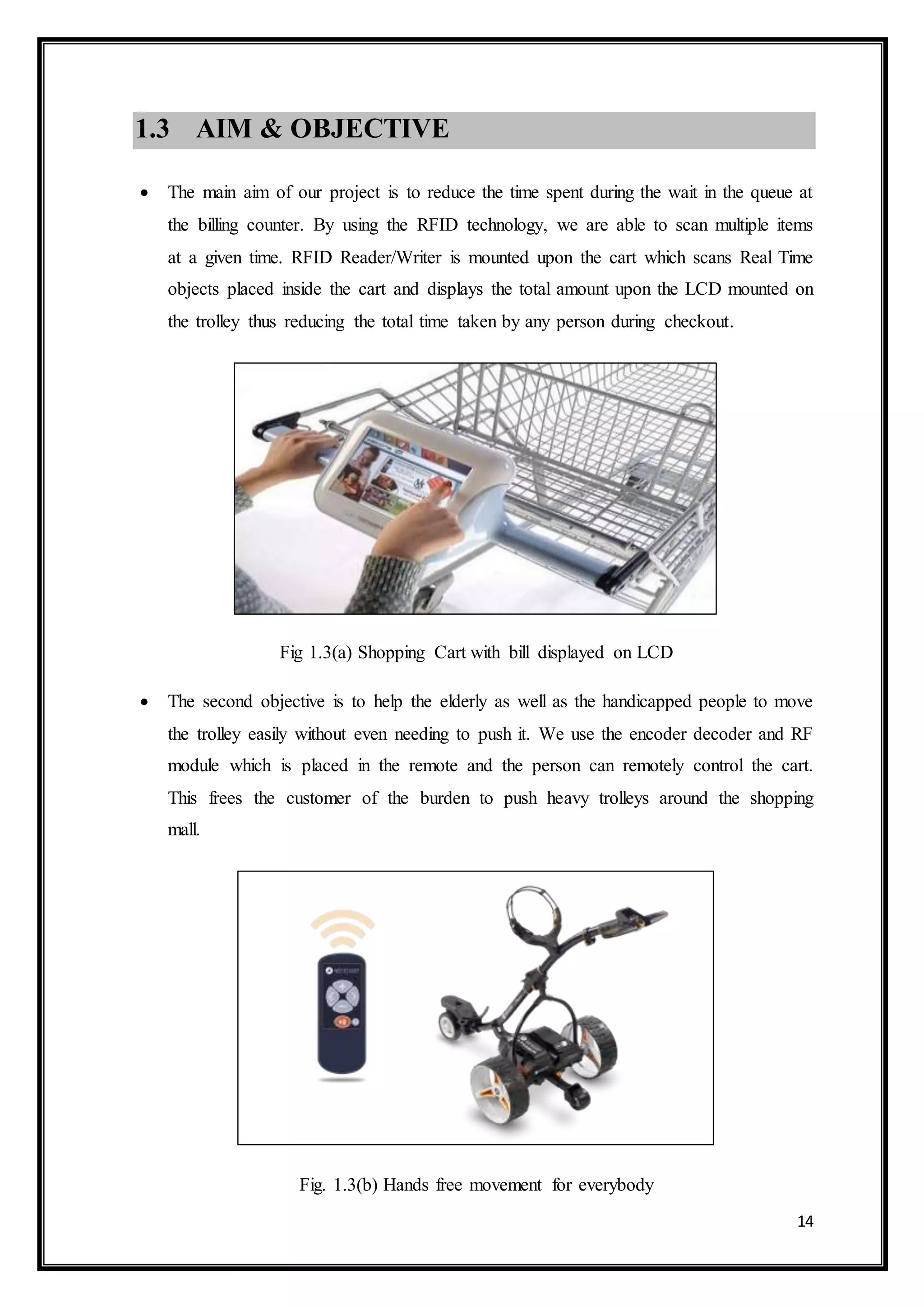 14
1.3 AIM & OBJECTIVE
 The main aim of our project is to reduce the time spent during the wait in the queue at
the billing counter. By using the RFID technology, we are able to scan multiple items
at a given time. RFID Reader/Writer is mounted upon the cart which scans Real Time
objects placed inside the cart and displays the total amount upon the LCD mounted on
the trolley thus reducing the total time taken by any person during checkout.
Fig 1.3(a) Shopping Cart with bill displayed on LCD
 The second objective is to help the elderly as well as the handicapped people to move
the trolley easily without even needing to push it. We use the encoder decoder and RF
module which is placed in the remote and the person can remotely control the cart.
This frees the customer of the burden to push heavy trolleys around the shopping
mall.
Fig. 1.3(b) Hands free movement for everybody
 