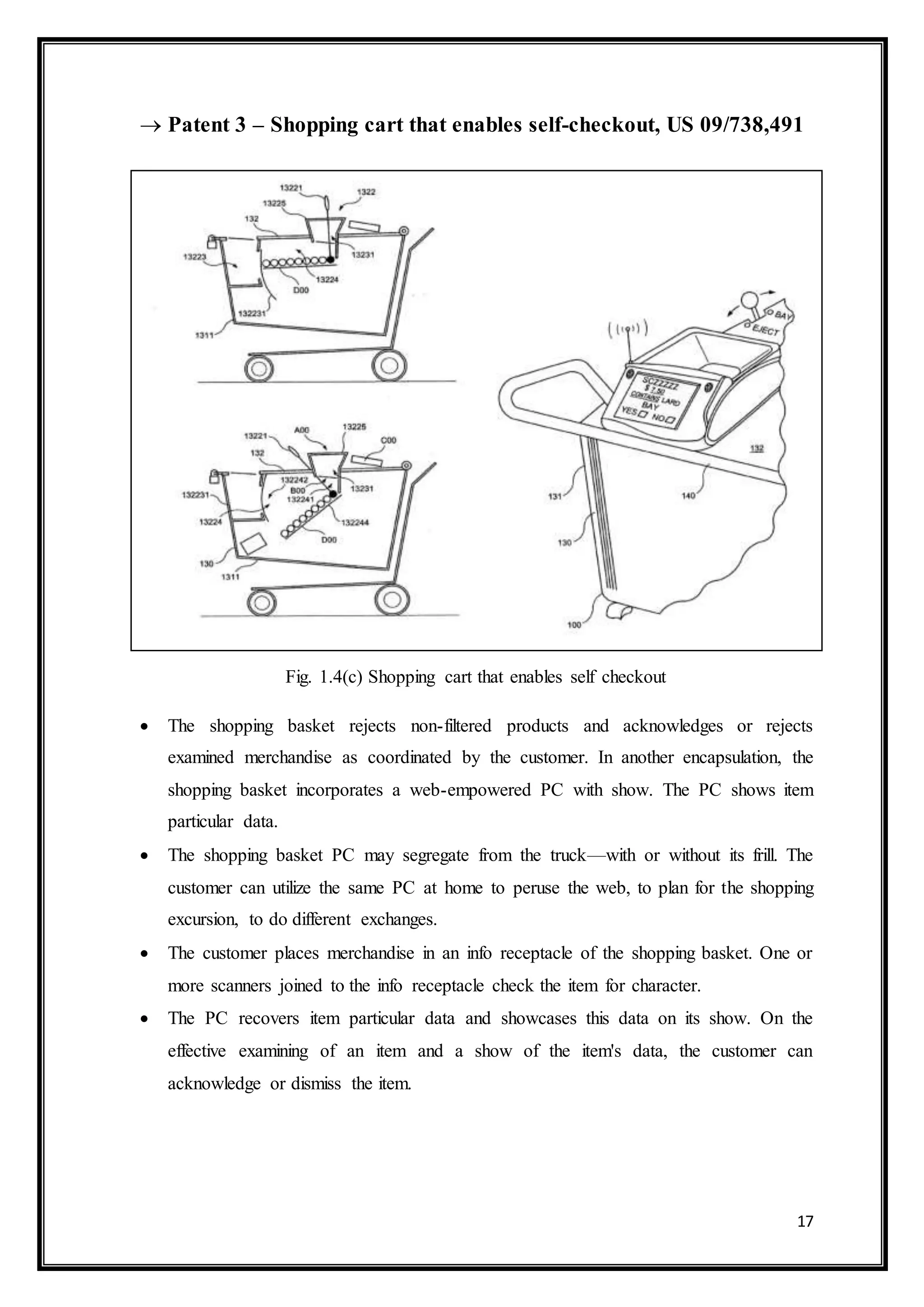 17
 Patent 3 – Shopping cart that enables self-checkout, US 09/738,491
Fig. 1.4(c) Shopping cart that enables self checkout
 The shopping basket rejects non-filtered products and acknowledges or rejects
examined merchandise as coordinated by the customer. In another encapsulation, the
shopping basket incorporates a web-empowered PC with show. The PC shows item
particular data.
 The shopping basket PC may segregate from the truck—with or without its frill. The
customer can utilize the same PC at home to peruse the web, to plan for the shopping
excursion, to do different exchanges.
 The customer places merchandise in an info receptacle of the shopping basket. One or
more scanners joined to the info receptacle check the item for character.
 The PC recovers item particular data and showcases this data on its show. On the
effective examining of an item and a show of the item's data, the customer can
acknowledge or dismiss the item.
 