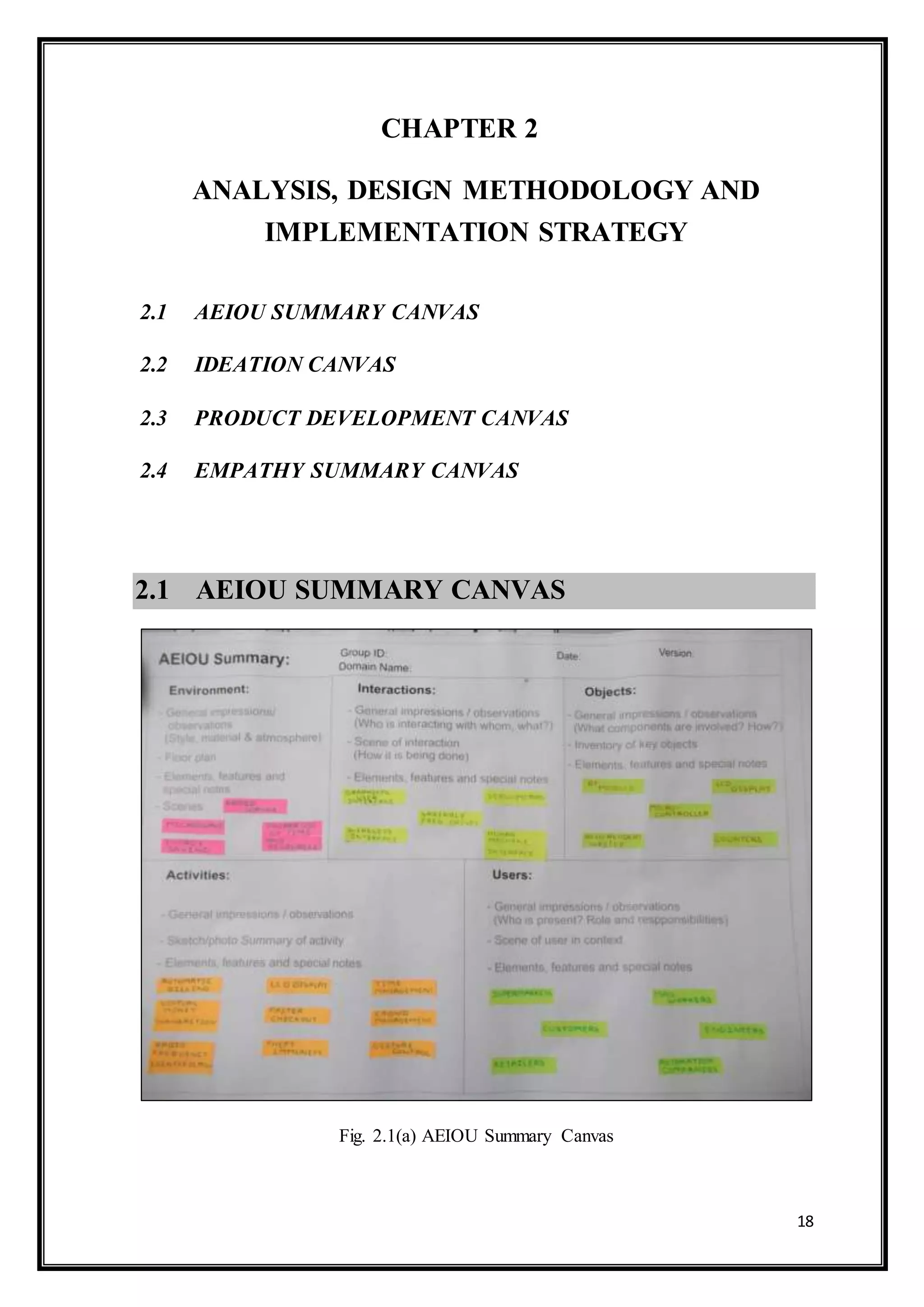 18
CHAPTER 2
ANALYSIS, DESIGN METHODOLOGY AND
IMPLEMENTATION STRATEGY
2.1 AEIOU SUMMARY CANVAS
2.2 IDEATION CANVAS
2.3 PRODUCT DEVELOPMENT CANVAS
2.4 EMPATHY SUMMARY CANVAS
2.1 AEIOU SUMMARY CANVAS


Fig. 2.1(a) AEIOU Summary Canvas
 