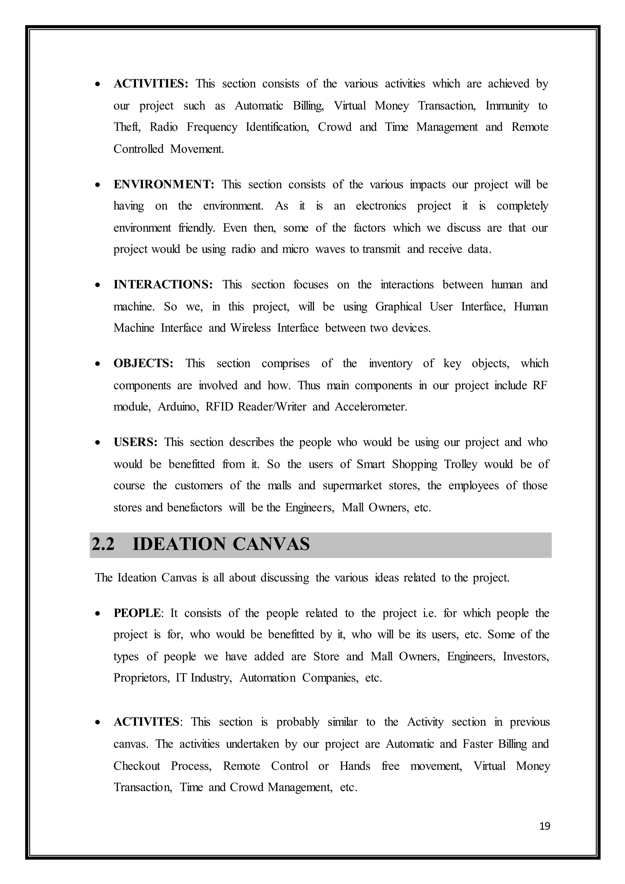 19
 ACTIVITIES: This section consists of the various activities which are achieved by
our project such as Automatic Billing, Virtual Money Transaction, Immunity to
Theft, Radio Frequency Identification, Crowd and Time Management and Remote
Controlled Movement.
 ENVIRONMENT: This section consists of the various impacts our project will be
having on the environment. As it is an electronics project it is completely
environment friendly. Even then, some of the factors which we discuss are that our
project would be using radio and micro waves to transmit and receive data.
 INTERACTIONS: This section focuses on the interactions between human and
machine. So we, in this project, will be using Graphical User Interface, Human
Machine Interface and Wireless Interface between two devices.
 OBJECTS: This section comprises of the inventory of key objects, which
components are involved and how. Thus main components in our project include RF
module, Arduino, RFID Reader/Writer and Accelerometer.
 USERS: This section describes the people who would be using our project and who
would be benefitted from it. So the users of Smart Shopping Trolley would be of
course the customers of the malls and supermarket stores, the employees of those
stores and benefactors will be the Engineers, Mall Owners, etc. 
2.2 IDEATION CANVAS
The Ideation Canvas is all about discussing the various ideas related to the project.
 PEOPLE: It consists of the people related to the project i.e. for which people the
project is for, who would be benefitted by it, who will be its users, etc. Some of the
types of people we have added are Store and Mall Owners, Engineers, Investors,
Proprietors, IT Industry, Automation Companies, etc.
 ACTIVITES: This section is probably similar to the Activity section in previous
canvas. The activities undertaken by our project are Automatic and Faster Billing and
Checkout Process, Remote Control or Hands free movement, Virtual Money
Transaction, Time and Crowd Management, etc.
 