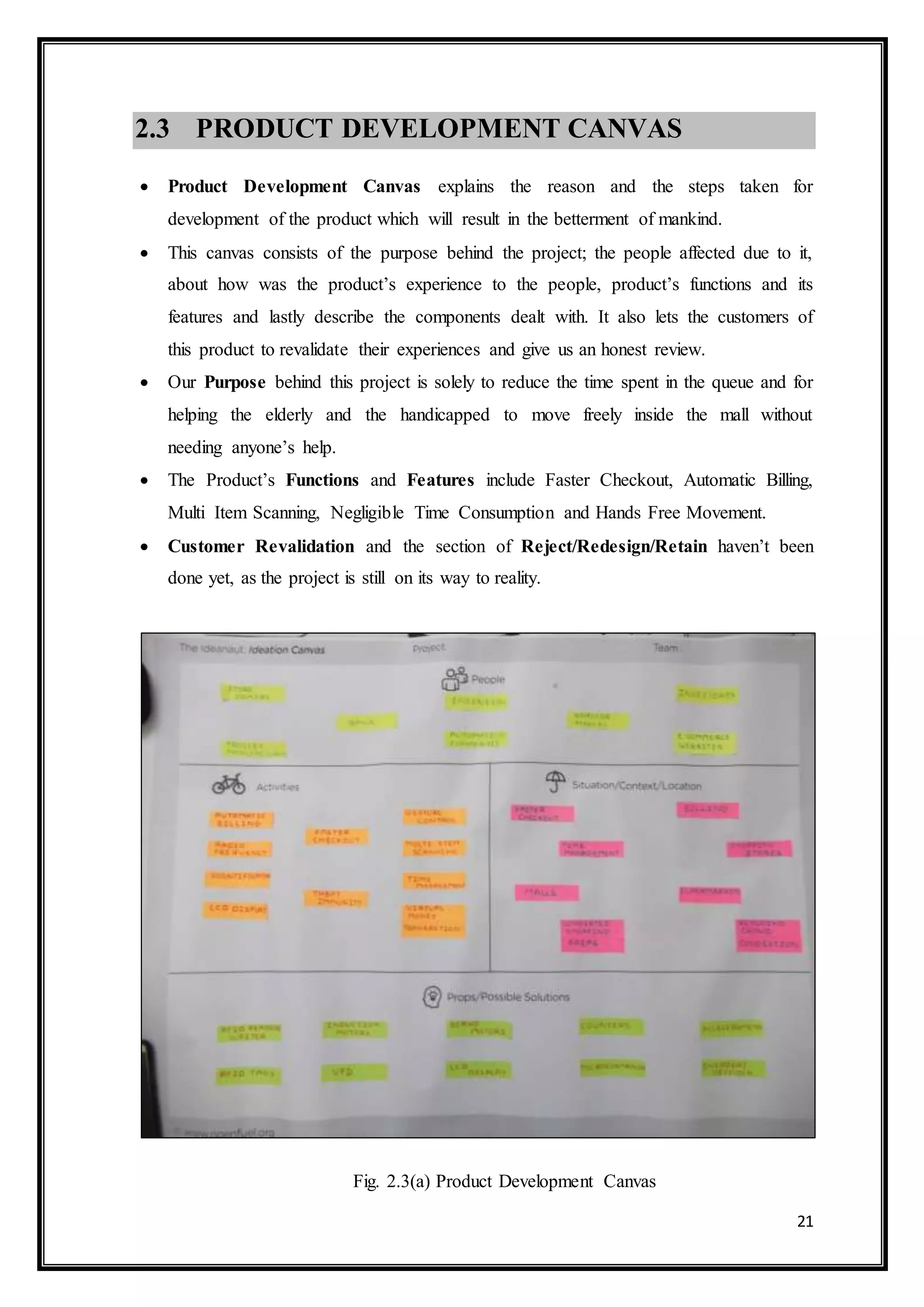 21
2.3 PRODUCT DEVELOPMENT CANVAS
 Product Development Canvas explains the reason and the steps taken for
development of the product which will result in the betterment of mankind.
 This canvas consists of the purpose behind the project; the people affected due to it,
about how was the product’s experience to the people, product’s functions and its
features and lastly describe the components dealt with. It also lets the customers of
this product to revalidate their experiences and give us an honest review.
 Our Purpose behind this project is solely to reduce the time spent in the queue and for
helping the elderly and the handicapped to move freely inside the mall without
needing anyone’s help.
 The Product’s Functions and Features include Faster Checkout, Automatic Billing,
Multi Item Scanning, Negligible Time Consumption and Hands Free Movement.
 Customer Revalidation and the section of Reject/Redesign/Retain haven’t been
done yet, as the project is still on its way to reality.
Fig. 2.3(a) Product Development Canvas
 
