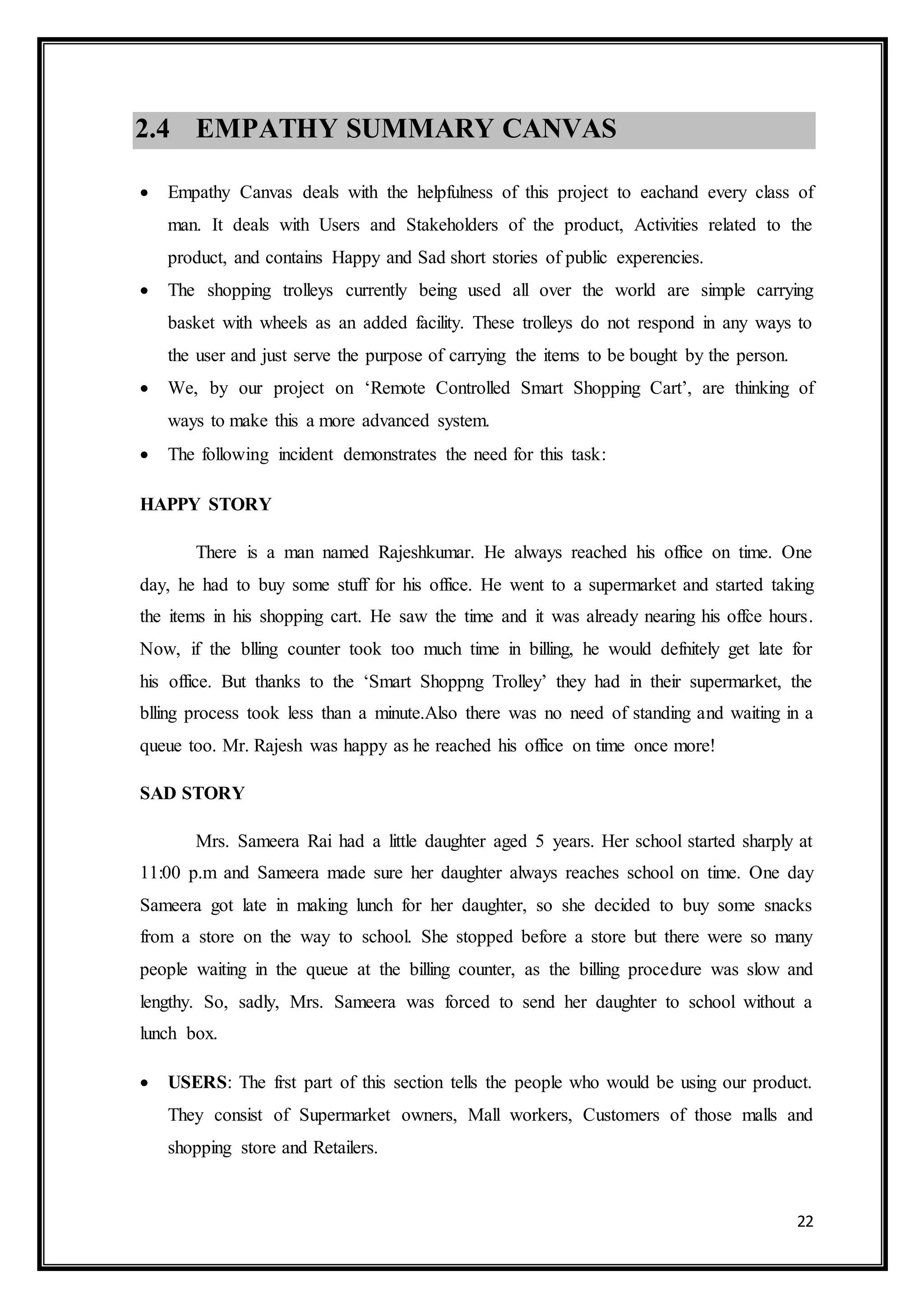 22
2.4 EMPATHY SUMMARY CANVAS
 Empathy Canvas deals with the helpfulness of this project to eachand every class of
man. It deals with Users and Stakeholders of the product, Activities related to the
product, and contains Happy and Sad short stories of public experencies.
 The shopping trolleys currently being used all over the world are simple carrying
basket with wheels as an added facility. These trolleys do not respond in any ways to
the user and just serve the purpose of carrying the items to be bought by the person.
 We, by our project on ‘Remote Controlled Smart Shopping Cart’, are thinking of
ways to make this a more advanced system.
 The following incident demonstrates the need for this task:
HAPPY STORY
There is a man named Rajeshkumar. He always reached his office on time. One
day, he had to buy some stuff for his office. He went to a supermarket and started taking
the items in his shopping cart. He saw the time and it was already nearing his offce hours.
Now, if the blling counter took too much time in billing, he would defnitely get late for
his office. But thanks to the ‘Smart Shoppng Trolley’ they had in their supermarket, the
blling process took less than a minute.Also there was no need of standing and waiting in a
queue too. Mr. Rajesh was happy as he reached his office on time once more!
SAD STORY
Mrs. Sameera Rai had a little daughter aged 5 years. Her school started sharply at
11:00 p.m and Sameera made sure her daughter always reaches school on time. One day
Sameera got late in making lunch for her daughter, so she decided to buy some snacks
from a store on the way to school. She stopped before a store but there were so many
people waiting in the queue at the billing counter, as the billing procedure was slow and
lengthy. So, sadly, Mrs. Sameera was forced to send her daughter to school without a
lunch box.
 USERS: The frst part of this section tells the people who would be using our product.
They consist of Supermarket owners, Mall workers, Customers of those malls and
shopping store and Retailers.
 