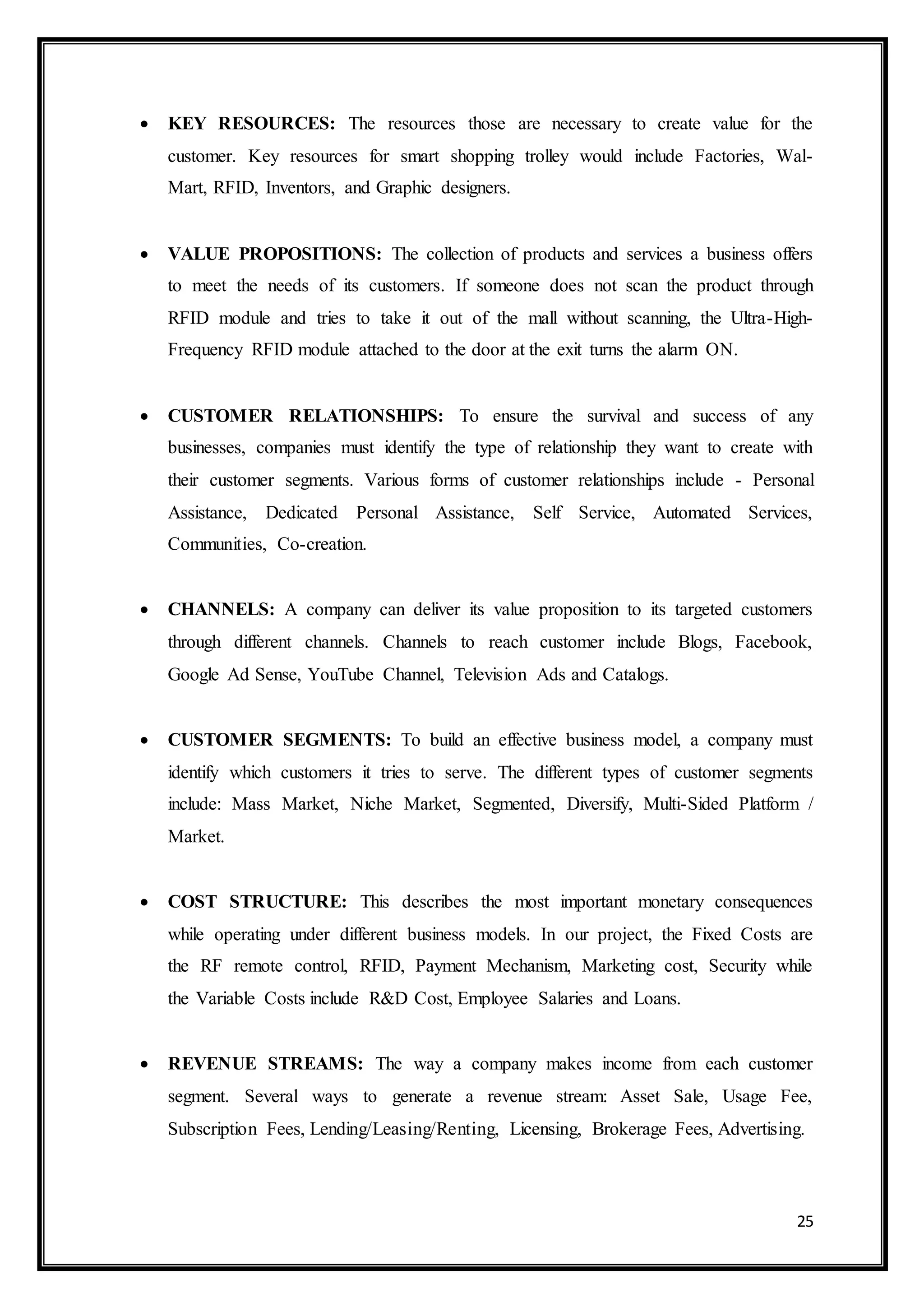25
 KEY RESOURCES: The resources those are necessary to create value for the
customer. Key resources for smart shopping trolley would include Factories, Wal-
Mart, RFID, Inventors, and Graphic designers.
 VALUE PROPOSITIONS: The collection of products and services a business offers
to meet the needs of its customers. If someone does not scan the product through
RFID module and tries to take it out of the mall without scanning, the Ultra-High-
Frequency RFID module attached to the door at the exit turns the alarm ON.
 CUSTOMER RELATIONSHIPS: To ensure the survival and success of any
businesses, companies must identify the type of relationship they want to create with
their customer segments. Various forms of customer relationships include - Personal
Assistance, Dedicated Personal Assistance, Self Service, Automated Services,
Communities, Co-creation.
 CHANNELS: A company can deliver its value proposition to its targeted customers
through different channels. Channels to reach customer include Blogs, Facebook,
Google Ad Sense, YouTube Channel, Television Ads and Catalogs.
 CUSTOMER SEGMENTS: To build an effective business model, a company must
identify which customers it tries to serve. The different types of customer segments
include: Mass Market, Niche Market, Segmented, Diversify, Multi-Sided Platform /
Market.
 COST STRUCTURE: This describes the most important monetary consequences
while operating under different business models. In our project, the Fixed Costs are
the RF remote control, RFID, Payment Mechanism, Marketing cost, Security while
the Variable Costs include R&D Cost, Employee Salaries and Loans.
 REVENUE STREAMS: The way a company makes income from each customer
segment. Several ways to generate a revenue stream: Asset Sale, Usage Fee,
Subscription Fees, Lending/Leasing/Renting, Licensing, Brokerage Fees, Advertising.
 