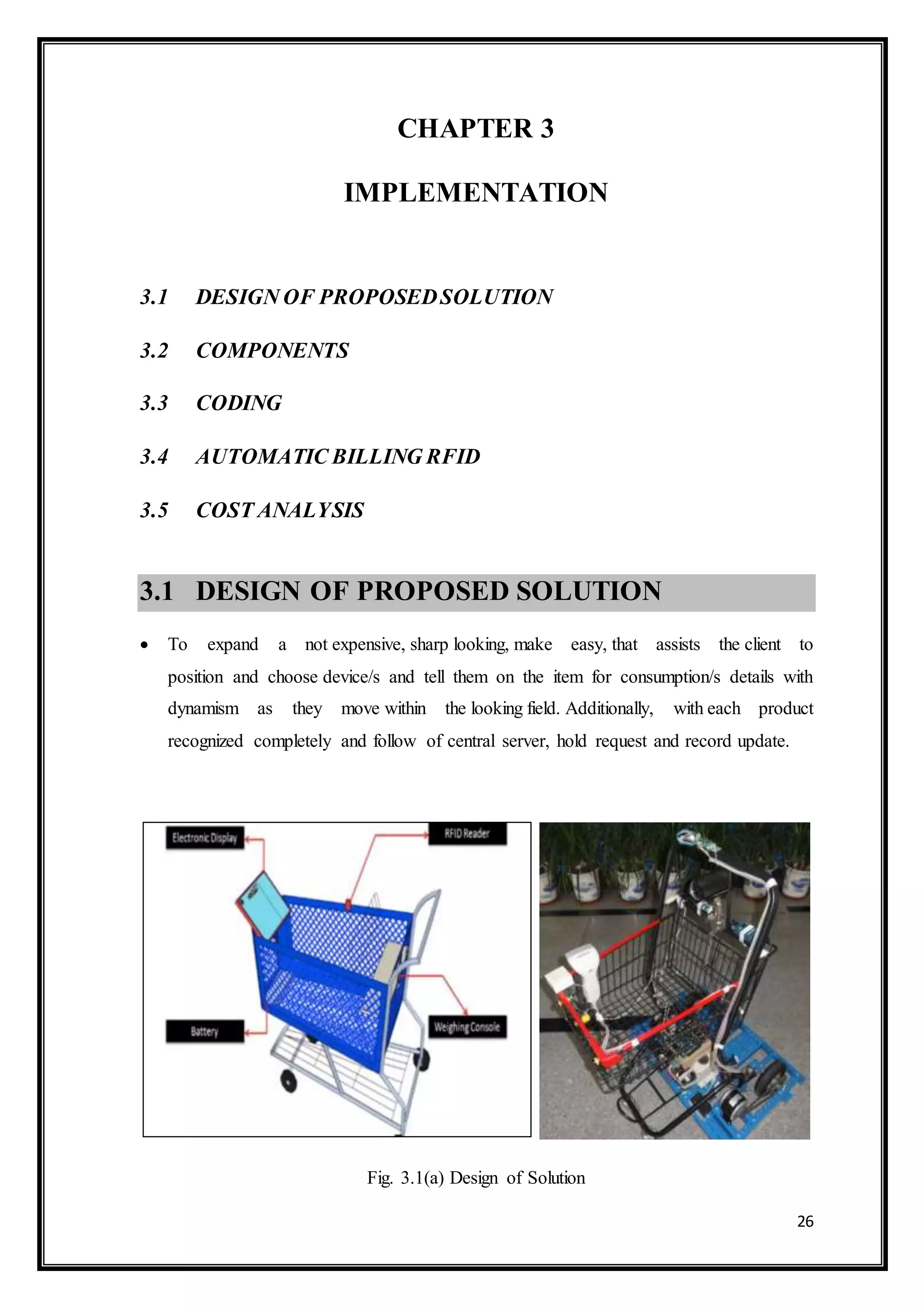 26
CHAPTER 3
IMPLEMENTATION
3.1 DESIGN OF PROPOSEDSOLUTION
3.2 COMPONENTS
3.3 CODING
3.4 AUTOMATIC BILLING RFID
3.5 COST ANALYSIS
3.1 DESIGN OF PROPOSED SOLUTION
 To expand a not expensive, sharp looking, make easy, that assists the client to
position and choose device/s and tell them on the item for consumption/s details with
dynamism as they move within the looking field. Additionally, with each product
recognized completely and follow of central server, hold request and record update.
Fig. 3.1(a) Design of Solution
 
