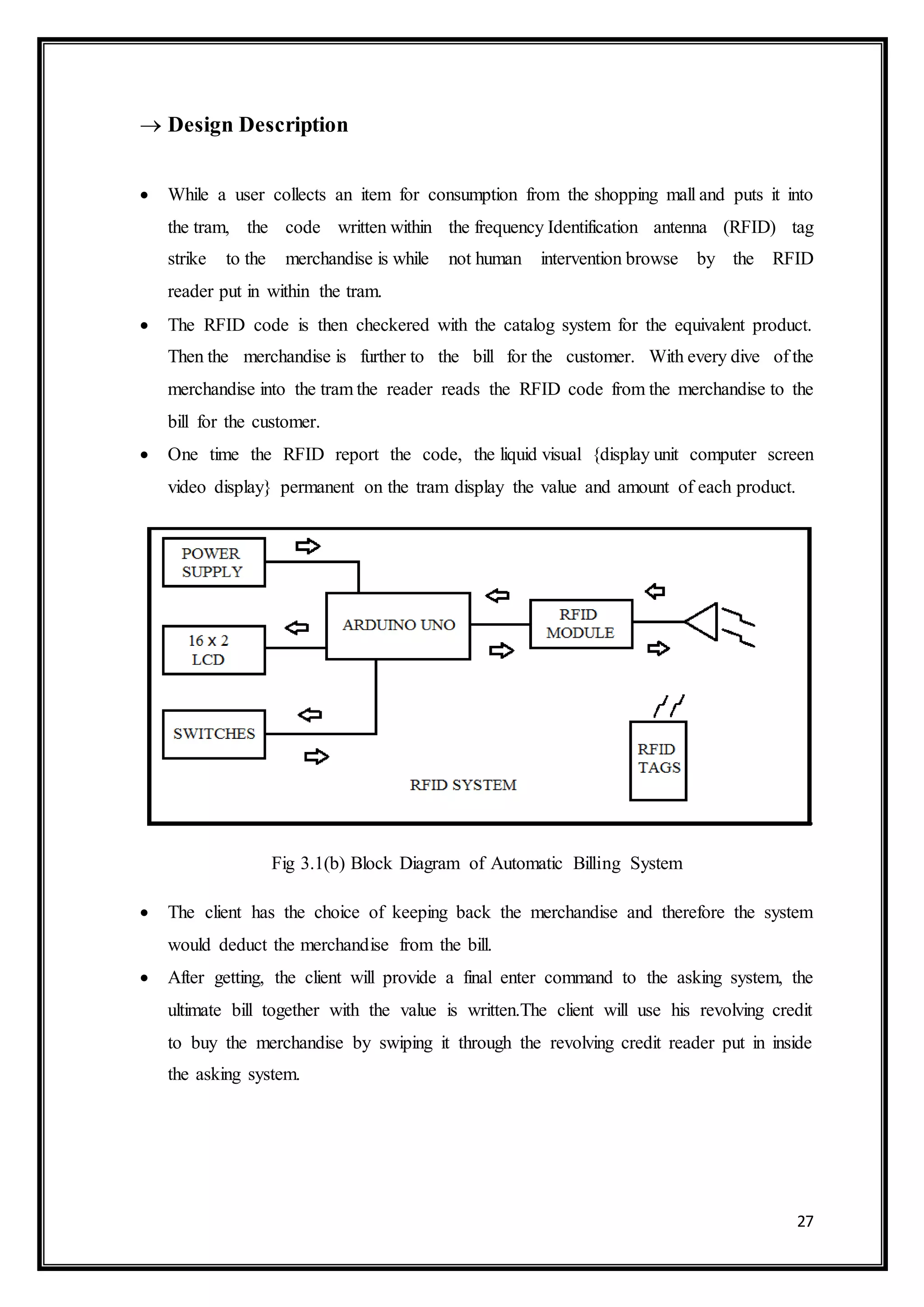 27
 Design Description
 While a user collects an item for consumption from the shopping mall and puts it into
the tram, the code written within the frequency Identification antenna (RFID) tag
strike to the merchandise is while not human intervention browse by the RFID
reader put in within the tram.
 The RFID code is then checkered with the catalog system for the equivalent product.
Then the merchandise is further to the bill for the customer. With every dive of the
merchandise into the tram the reader reads the RFID code from the merchandise to the
bill for the customer.
 One time the RFID report the code, the liquid visual {display unit computer screen
video display} permanent on the tram display the value and amount of each product.
Fig 3.1(b) Block Diagram of Automatic Billing System
 The client has the choice of keeping back the merchandise and therefore the system
would deduct the merchandise from the bill.
 After getting, the client will provide a final enter command to the asking system, the
ultimate bill together with the value is written.The client will use his revolving credit
to buy the merchandise by swiping it through the revolving credit reader put in inside
the asking system.
 