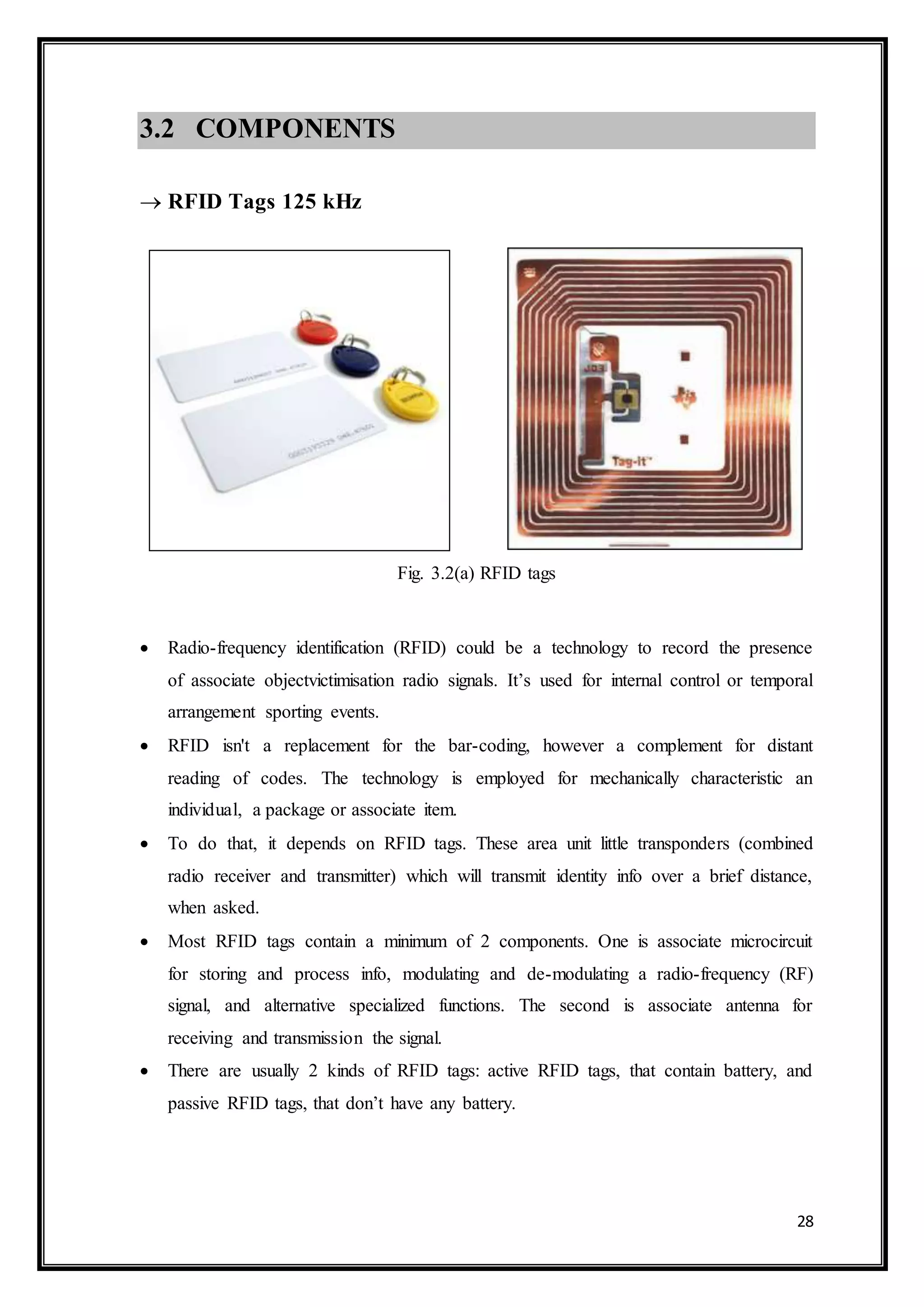 28
3.2 COMPONENTS
 RFID Tags 125 kHz
Fig. 3.2(a) RFID tags
 Radio-frequency identification (RFID) could be a technology to record the presence
of associate objectvictimisation radio signals. It’s used for internal control or temporal
arrangement sporting events.
 RFID isn't a replacement for the bar-coding, however a complement for distant
reading of codes. The technology is employed for mechanically characteristic an
individual, a package or associate item.
 To do that, it depends on RFID tags. These area unit little transponders (combined
radio receiver and transmitter) which will transmit identity info over a brief distance,
when asked.
 Most RFID tags contain a minimum of 2 components. One is associate microcircuit
for storing and process info, modulating and de-modulating a radio-frequency (RF)
signal, and alternative specialized functions. The second is associate antenna for
receiving and transmission the signal.
 There are usually 2 kinds of RFID tags: active RFID tags, that contain battery, and
passive RFID tags, that don’t have any battery.
 