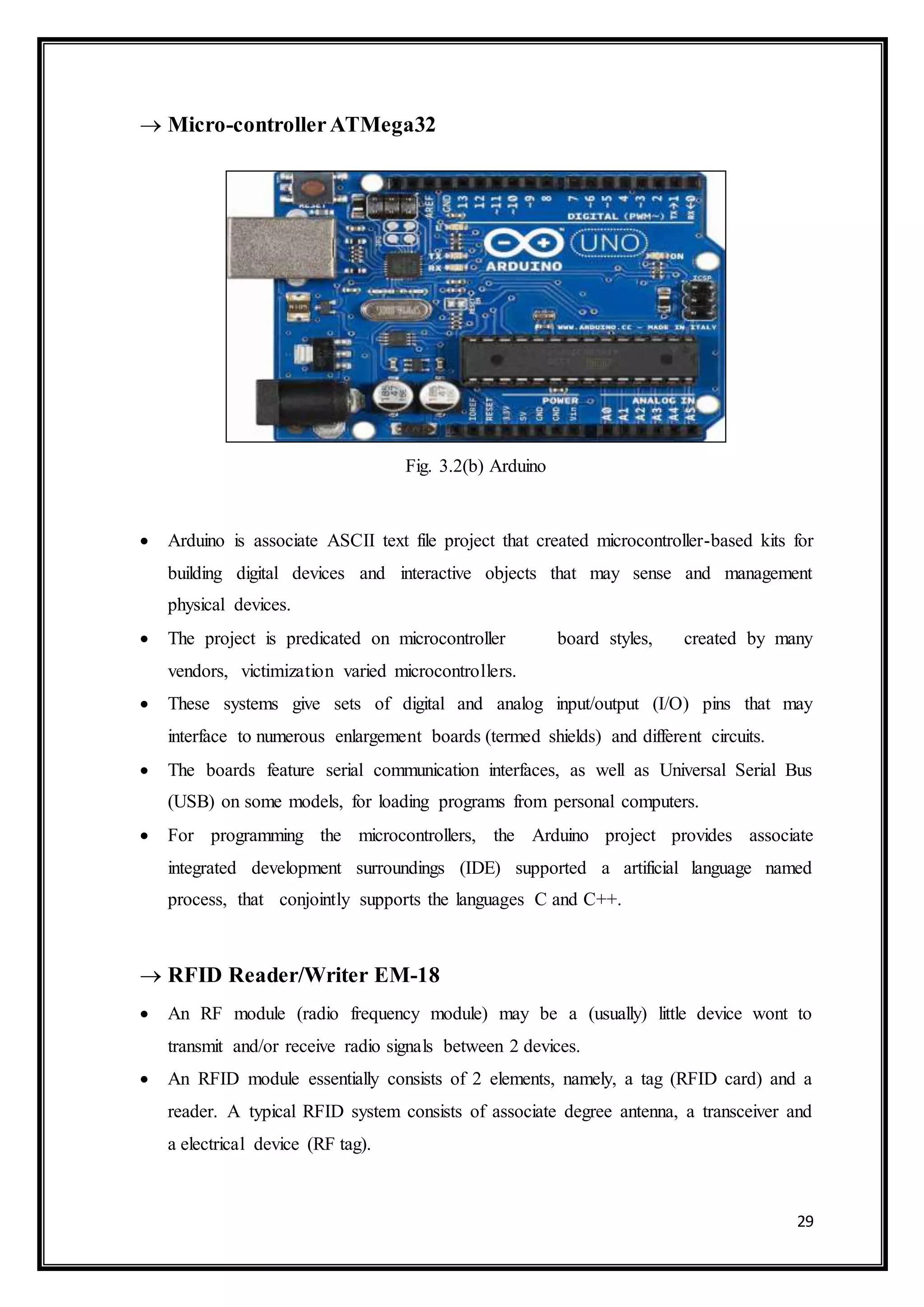 29
 Micro-controllerATMega32
Fig. 3.2(b) Arduino
 Arduino is associate ASCII text file project that created microcontroller-based kits for
building digital devices and interactive objects that may sense and management
physical devices.
 The project is predicated on microcontroller board styles, created by many
vendors, victimization varied microcontrollers.
 These systems give sets of digital and analog input/output (I/O) pins that may
interface to numerous enlargement boards (termed shields) and different circuits.
 The boards feature serial communication interfaces, as well as Universal Serial Bus
(USB) on some models, for loading programs from personal computers.
 For programming the microcontrollers, the Arduino project provides associate
integrated development surroundings (IDE) supported a artificial language named
process, that conjointly supports the languages C and C++.
 RFID Reader/Writer EM-18
 An RF module (radio frequency module) may be a (usually) little device wont to
transmit and/or receive radio signals between 2 devices.
 An RFID module essentially consists of 2 elements, namely, a tag (RFID card) and a
reader. A typical RFID system consists of associate degree antenna, a transceiver and
a electrical device (RF tag).
 