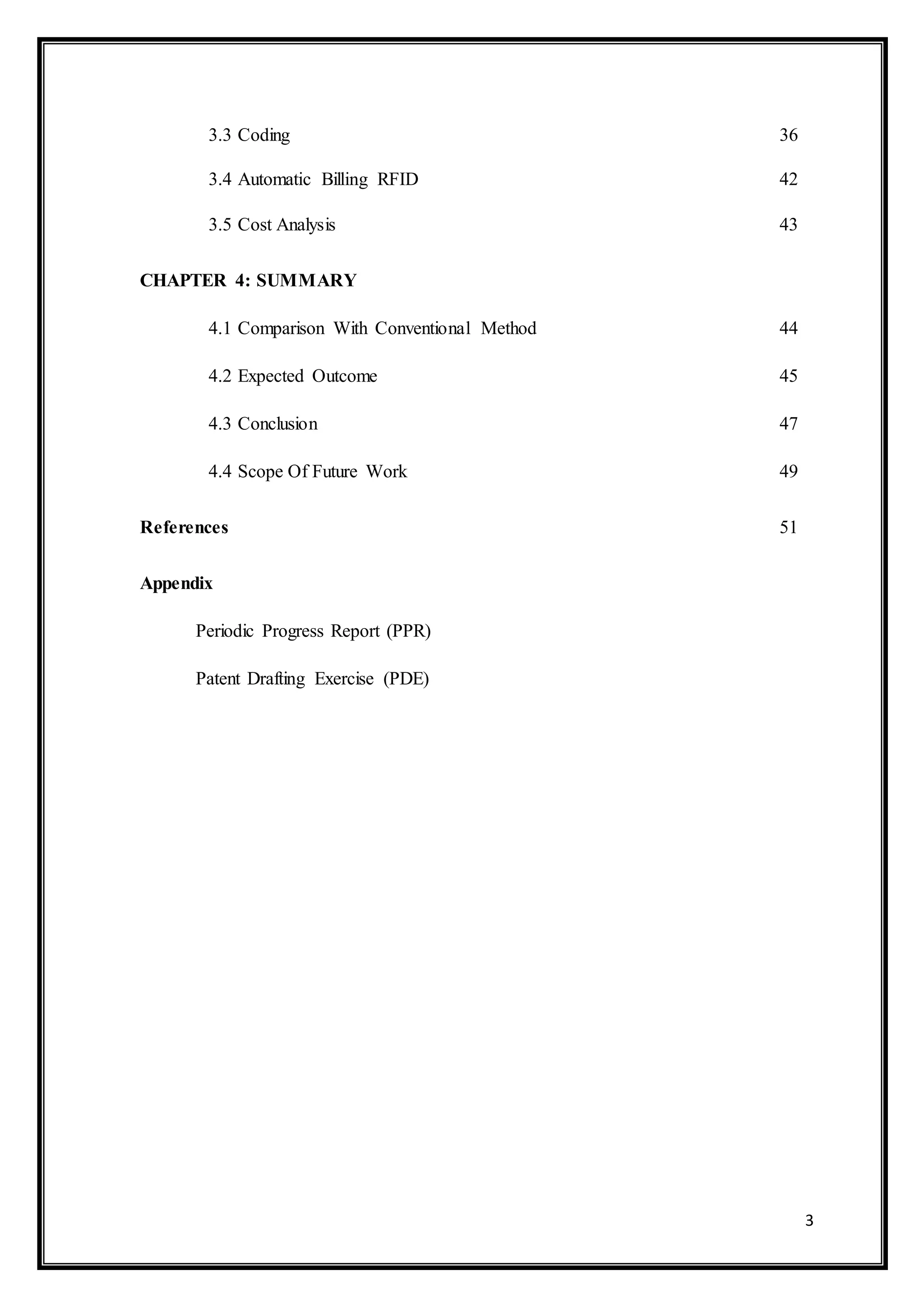 3
3.3 Coding 36
3.4 Automatic Billing RFID 42
3.5 Cost Analysis 43
CHAPTER 4: SUMMARY
4.1 Comparison With Conventional Method 44
4.2 Expected Outcome 45
4.3 Conclusion 47
4.4 Scope Of Future Work 49
References 51
Appendix
Periodic Progress Report (PPR)
Patent Drafting Exercise (PDE)
 