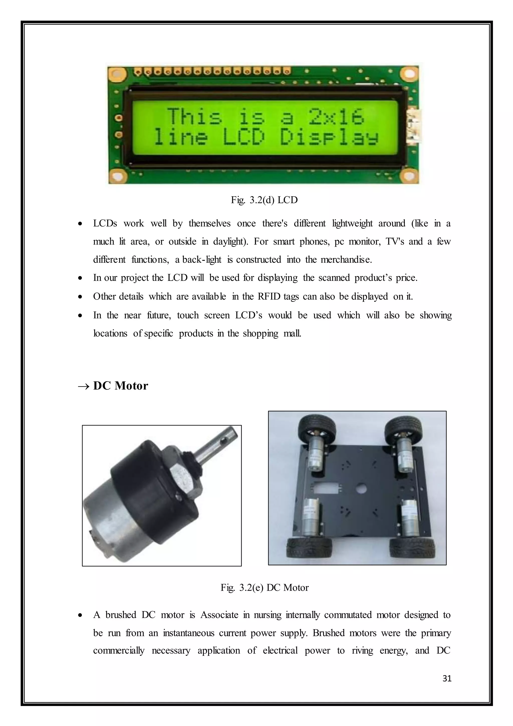 31
Fig. 3.2(d) LCD
 LCDs work well by themselves once there's different lightweight around (like in a
much lit area, or outside in daylight). For smart phones, pc monitor, TV's and a few
different functions, a back-light is constructed into the merchandise.
 In our project the LCD will be used for displaying the scanned product’s price.
 Other details which are available in the RFID tags can also be displayed on it.
 In the near future, touch screen LCD’s would be used which will also be showing
locations of specific products in the shopping mall.
 DC Motor
Fig. 3.2(e) DC Motor
 A brushed DC motor is Associate in nursing internally commutated motor designed to
be run from an instantaneous current power supply. Brushed motors were the primary
commercially necessary application of electrical power to riving energy, and DC
 