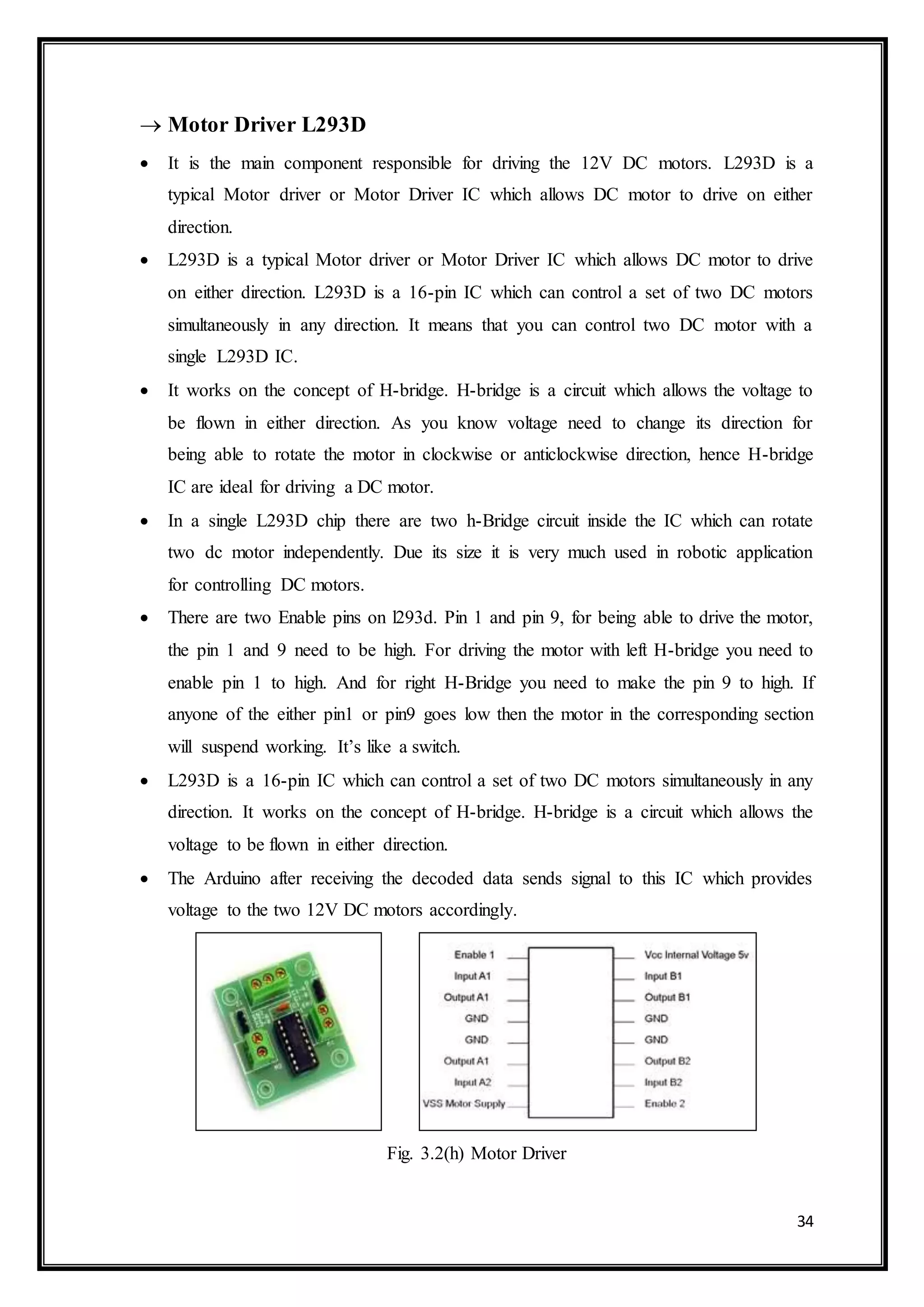 34
 Motor Driver L293D
 It is the main component responsible for driving the 12V DC motors. L293D is a
typical Motor driver or Motor Driver IC which allows DC motor to drive on either
direction.
 L293D is a typical Motor driver or Motor Driver IC which allows DC motor to drive
on either direction. L293D is a 16-pin IC which can control a set of two DC motors
simultaneously in any direction. It means that you can control two DC motor with a
single L293D IC.
 It works on the concept of H-bridge. H-bridge is a circuit which allows the voltage to
be flown in either direction. As you know voltage need to change its direction for
being able to rotate the motor in clockwise or anticlockwise direction, hence H-bridge
IC are ideal for driving a DC motor.
 In a single L293D chip there are two h-Bridge circuit inside the IC which can rotate
two dc motor independently. Due its size it is very much used in robotic application
for controlling DC motors.
 There are two Enable pins on l293d. Pin 1 and pin 9, for being able to drive the motor,
the pin 1 and 9 need to be high. For driving the motor with left H-bridge you need to
enable pin 1 to high. And for right H-Bridge you need to make the pin 9 to high. If
anyone of the either pin1 or pin9 goes low then the motor in the corresponding section
will suspend working. It’s like a switch.
 L293D is a 16-pin IC which can control a set of two DC motors simultaneously in any
direction. It works on the concept of H-bridge. H-bridge is a circuit which allows the
voltage to be flown in either direction.
 The Arduino after receiving the decoded data sends signal to this IC which provides
voltage to the two 12V DC motors accordingly.
Fig. 3.2(h) Motor Driver
 