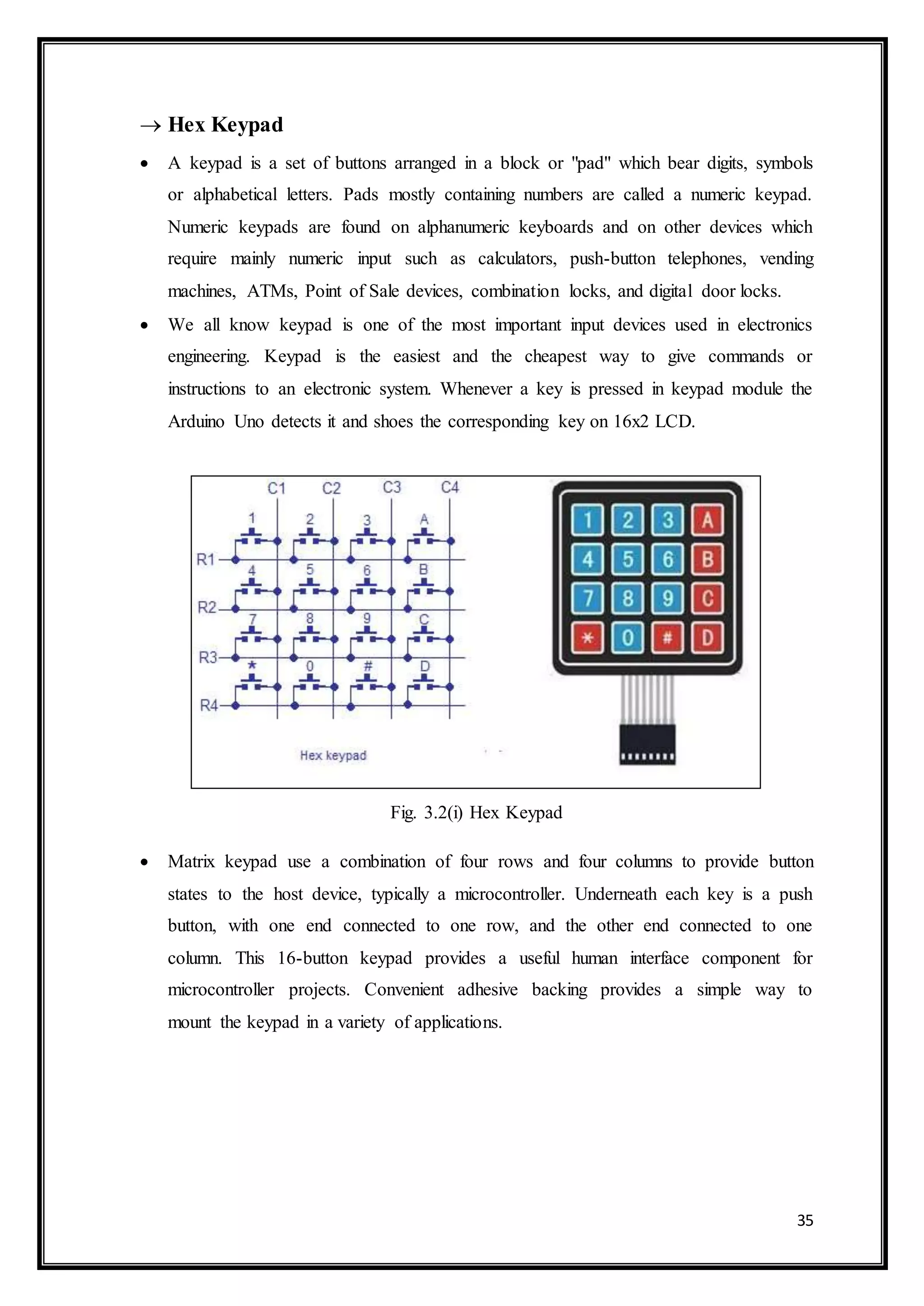 35
 Hex Keypad
 A keypad is a set of buttons arranged in a block or "pad" which bear digits, symbols
or alphabetical letters. Pads mostly containing numbers are called a numeric keypad.
Numeric keypads are found on alphanumeric keyboards and on other devices which
require mainly numeric input such as calculators, push-button telephones, vending
machines, ATMs, Point of Sale devices, combination locks, and digital door locks.
 We all know keypad is one of the most important input devices used in electronics
engineering. Keypad is the easiest and the cheapest way to give commands or
instructions to an electronic system. Whenever a key is pressed in keypad module the
Arduino Uno detects it and shoes the corresponding key on 16x2 LCD.
Fig. 3.2(i) Hex Keypad
 Matrix keypad use a combination of four rows and four columns to provide button
states to the host device, typically a microcontroller. Underneath each key is a push
button, with one end connected to one row, and the other end connected to one
column. This 16-button keypad provides a useful human interface component for
microcontroller projects. Convenient adhesive backing provides a simple way to
mount the keypad in a variety of applications.
 
