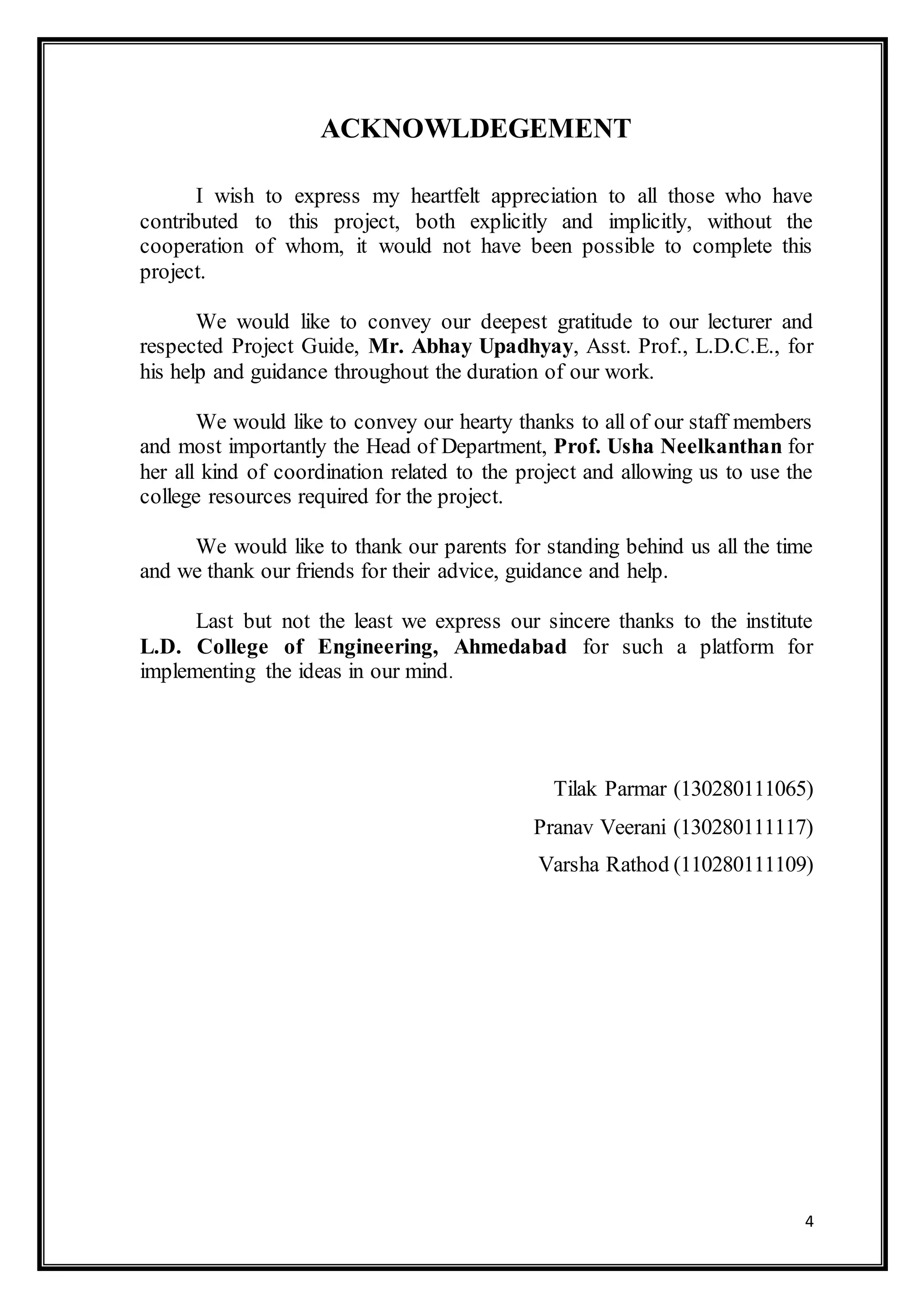 4
ACKNOWLDEGEMENT
I wish to express my heartfelt appreciation to all those who have
contributed to this project, both explicitly and implicitly, without the
cooperation of whom, it would not have been possible to complete this
project.
We would like to convey our deepest gratitude to our lecturer and
respected Project Guide, Mr. Abhay Upadhyay, Asst. Prof., L.D.C.E., for
his help and guidance throughout the duration of our work.
We would like to convey our hearty thanks to all of our staff members
and most importantly the Head of Department, Prof. Usha Neelkanthan for
her all kind of coordination related to the project and allowing us to use the
college resources required for the project.
We would like to thank our parents for standing behind us all the time
and we thank our friends for their advice, guidance and help.
Last but not the least we express our sincere thanks to the institute
L.D. College of Engineering, Ahmedabad for such a platform for
implementing the ideas in our mind.
Tilak Parmar (130280111065)
Pranav Veerani (130280111117)
Varsha Rathod (110280111109)
 