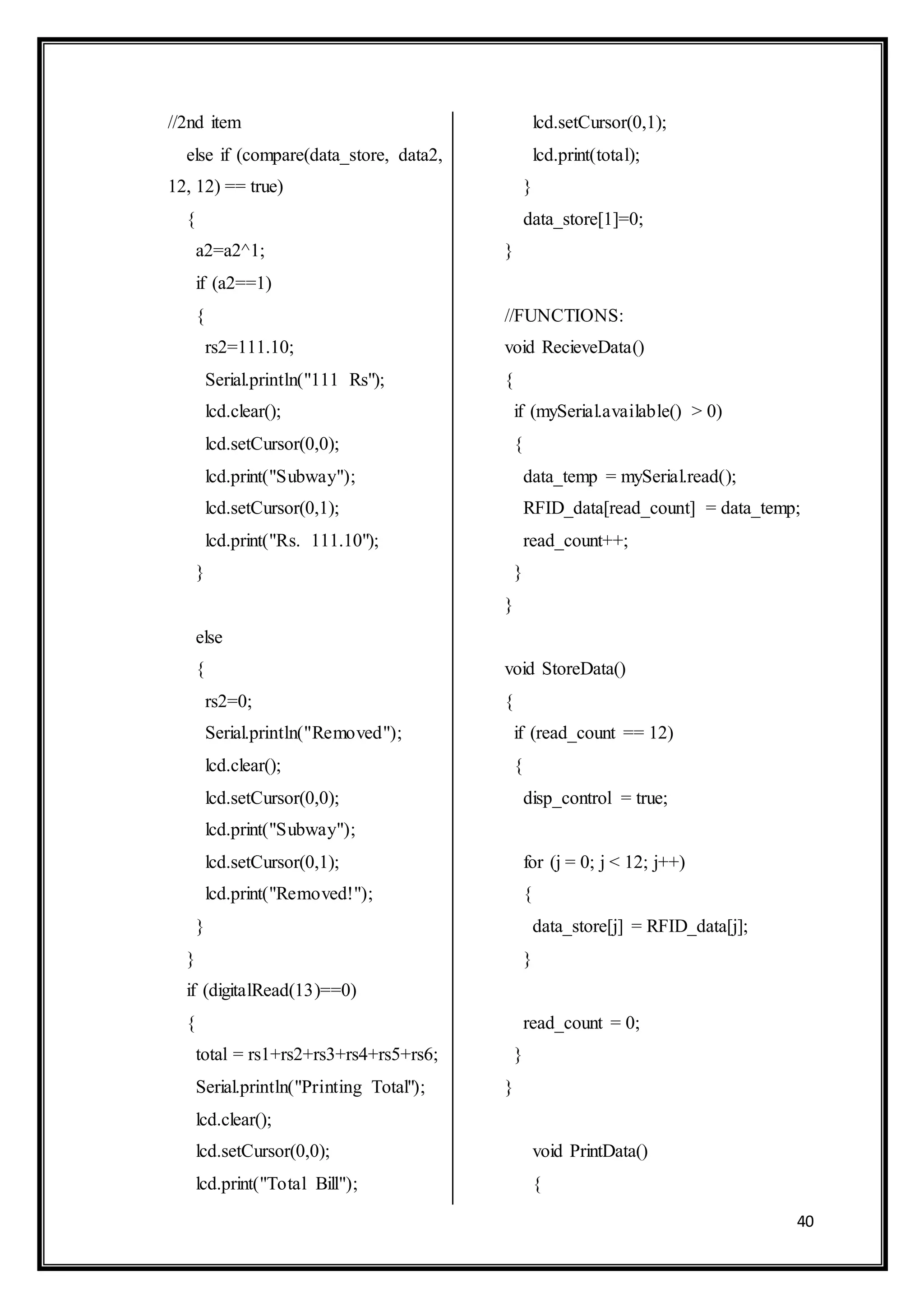 40
//2nd item
else if (compare(data_store, data2,
12, 12) == true)
{
a2=a2^1;
if (a2==1)
{
rs2=111.10;
Serial.println("111 Rs");
lcd.clear();
lcd.setCursor(0,0);
lcd.print("Subway");
lcd.setCursor(0,1);
lcd.print("Rs. 111.10");
}
else
{
rs2=0;
Serial.println("Removed");
lcd.clear();
lcd.setCursor(0,0);
lcd.print("Subway");
lcd.setCursor(0,1);
lcd.print("Removed!");
}
}
if (digitalRead(13)==0)
{
total = rs1+rs2+rs3+rs4+rs5+rs6;
Serial.println("Printing Total");
lcd.clear();
lcd.setCursor(0,0);
lcd.print("Total Bill");
lcd.setCursor(0,1);
lcd.print(total);
}
data_store[1]=0;
}
//FUNCTIONS:
void RecieveData()
{
if (mySerial.available() > 0)
{
data_temp = mySerial.read();
RFID_data[read_count] = data_temp;
read_count++;
}
}
void StoreData()
{
if (read_count == 12)
{
disp_control = true;
for (j = 0; j < 12; j++)
{
data_store[j] = RFID_data[j];
}
read_count = 0;
}
}
void PrintData()
{
 
