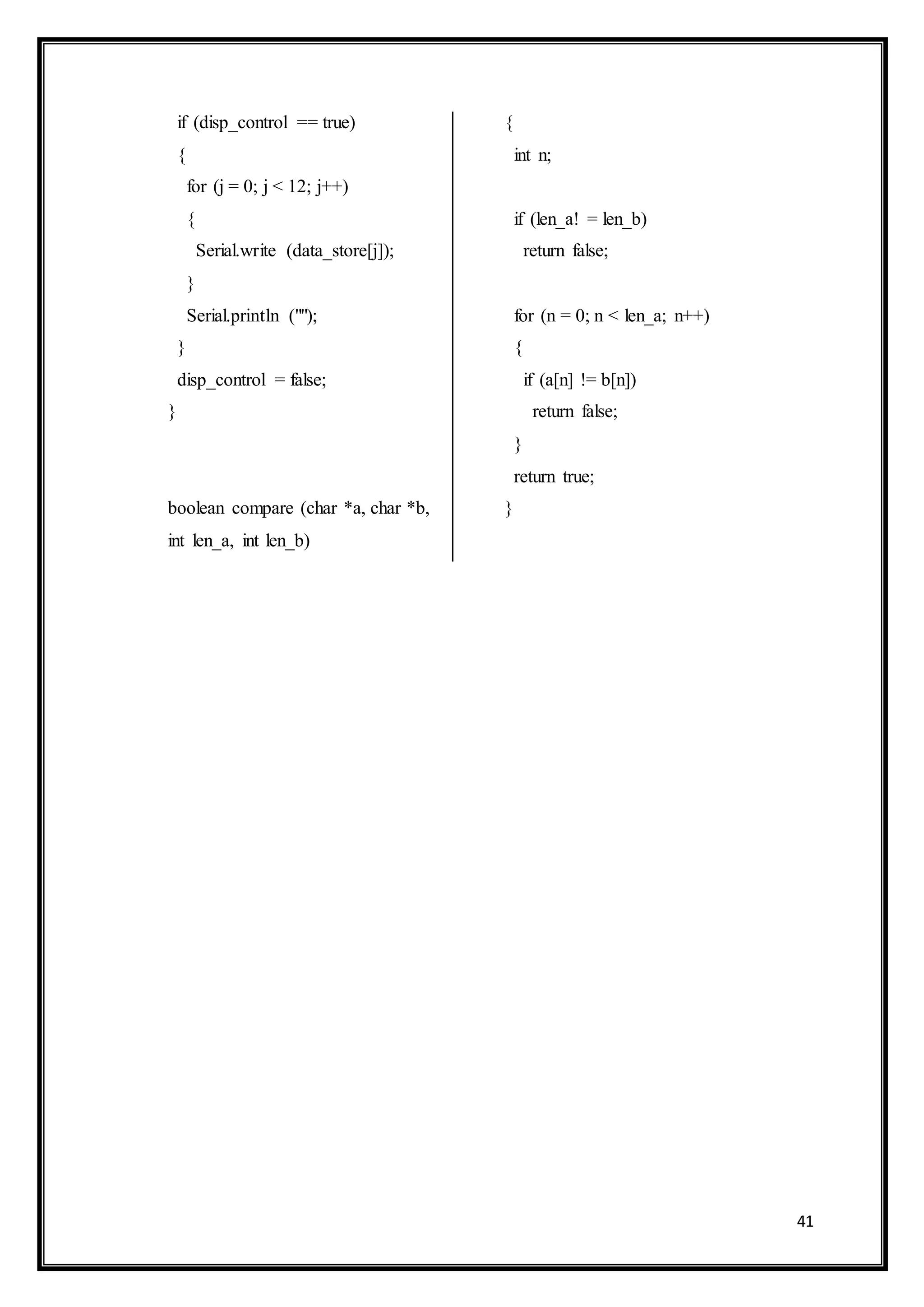 41
if (disp_control == true)
{
for (j = 0; j < 12; j++)
{
Serial.write (data_store[j]);
}
Serial.println ("");
}
disp_control = false;
}
boolean compare (char *a, char *b,
int len_a, int len_b)
{
int n;
if (len_a! = len_b)
return false;
for (n = 0; n < len_a; n++)
{
if (a[n] != b[n])
return false;
}
return true;
}
 