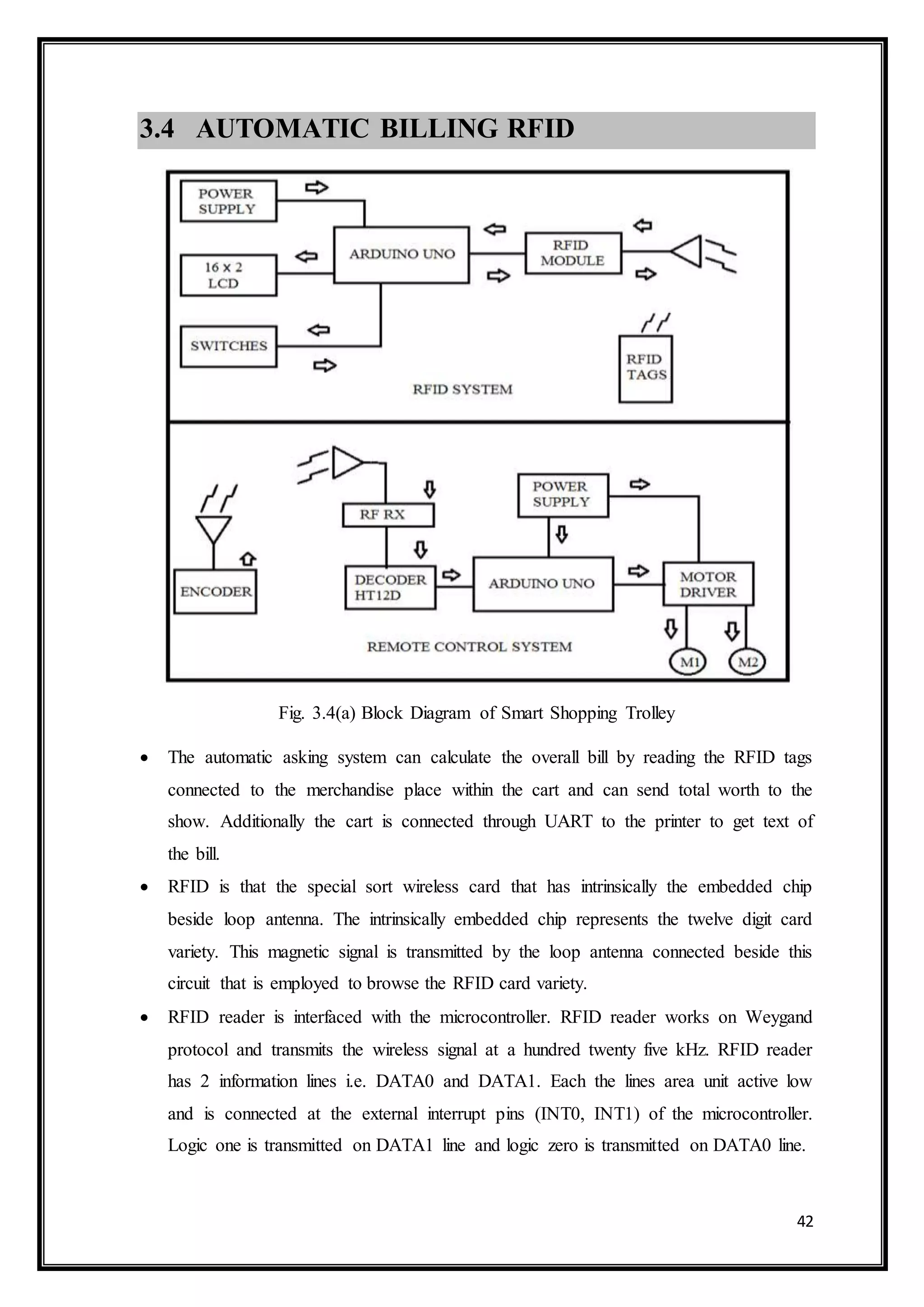 42
3.4 AUTOMATIC BILLING RFID
Fig. 3.4(a) Block Diagram of Smart Shopping Trolley
 The automatic asking system can calculate the overall bill by reading the RFID tags
connected to the merchandise place within the cart and can send total worth to the
show. Additionally the cart is connected through UART to the printer to get text of
the bill.
 RFID is that the special sort wireless card that has intrinsically the embedded chip
beside loop antenna. The intrinsically embedded chip represents the twelve digit card
variety. This magnetic signal is transmitted by the loop antenna connected beside this
circuit that is employed to browse the RFID card variety.
 RFID reader is interfaced with the microcontroller. RFID reader works on Weygand
protocol and transmits the wireless signal at a hundred twenty five kHz. RFID reader
has 2 information lines i.e. DATA0 and DATA1. Each the lines area unit active low
and is connected at the external interrupt pins (INT0, INT1) of the microcontroller.
Logic one is transmitted on DATA1 line and logic zero is transmitted on DATA0 line.
 