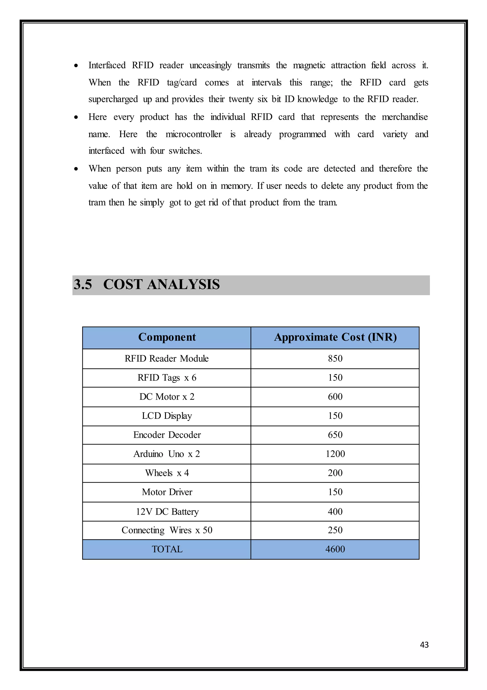 43
 Interfaced RFID reader unceasingly transmits the magnetic attraction field across it.
When the RFID tag/card comes at intervals this range; the RFID card gets
supercharged up and provides their twenty six bit ID knowledge to the RFID reader.
 Here every product has the individual RFID card that represents the merchandise
name. Here the microcontroller is already programmed with card variety and
interfaced with four switches.
 When person puts any item within the tram its code are detected and therefore the
value of that item are hold on in memory. If user needs to delete any product from the
tram then he simply got to get rid of that product from the tram.
3.5 COST ANALYSIS
Component Approximate Cost (INR)
RFID Reader Module 850
RFID Tags x 6 150
DC Motor x 2 600
LCD Display 150
Encoder Decoder 650
Arduino Uno x 2 1200
Wheels x 4 200
Motor Driver 150
12V DC Battery 400
Connecting Wires x 50 250
TOTAL 4600
 