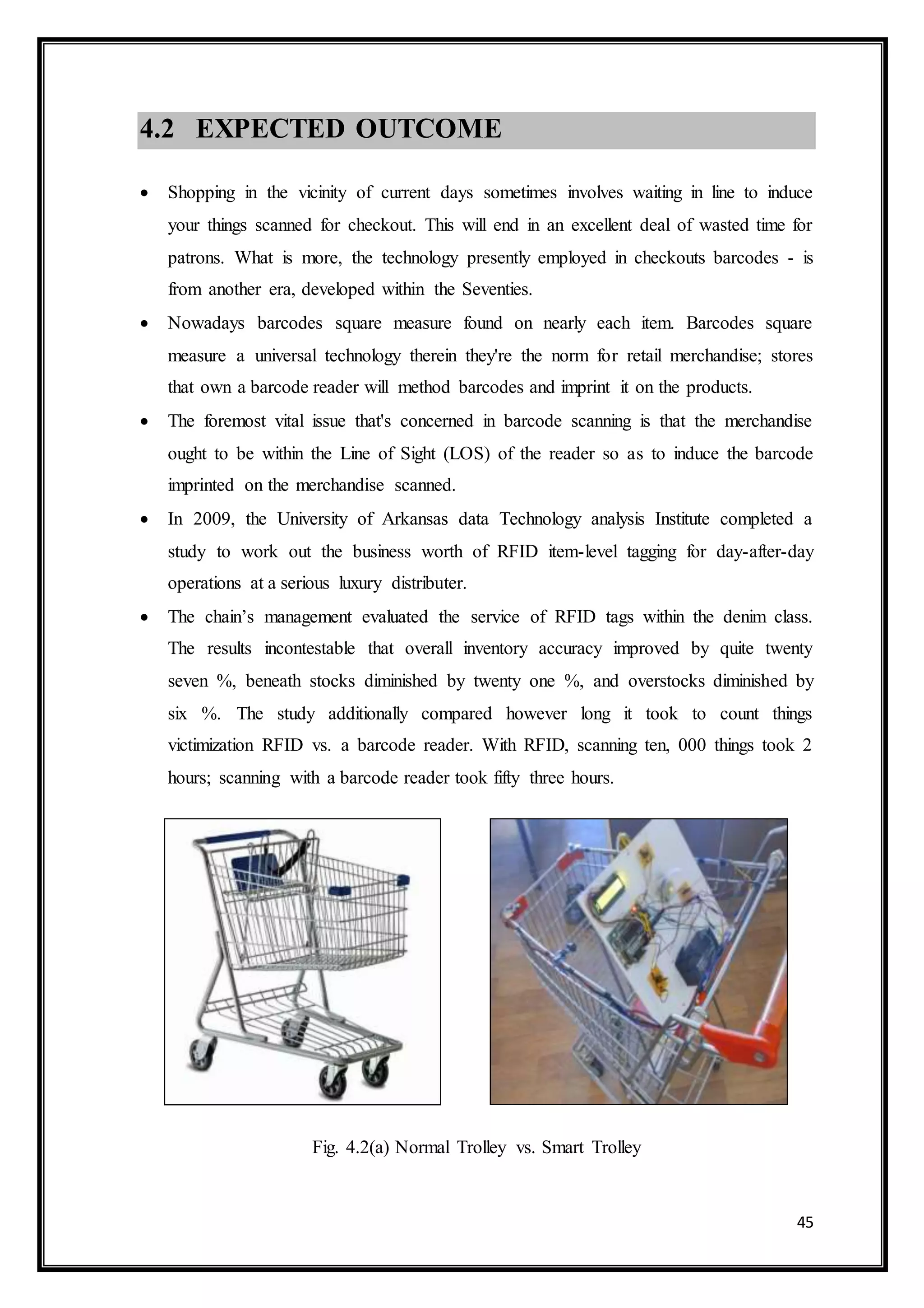 45
4.2 EXPECTED OUTCOME
 Shopping in the vicinity of current days sometimes involves waiting in line to induce
your things scanned for checkout. This will end in an excellent deal of wasted time for
patrons. What is more, the technology presently employed in checkouts barcodes - is
from another era, developed within the Seventies.
 Nowadays barcodes square measure found on nearly each item. Barcodes square
measure a universal technology therein they're the norm for retail merchandise; stores
that own a barcode reader will method barcodes and imprint it on the products.
 The foremost vital issue that's concerned in barcode scanning is that the merchandise
ought to be within the Line of Sight (LOS) of the reader so as to induce the barcode
imprinted on the merchandise scanned.
 In 2009, the University of Arkansas data Technology analysis Institute completed a
study to work out the business worth of RFID item-level tagging for day-after-day
operations at a serious luxury distributer.
 The chain’s management evaluated the service of RFID tags within the denim class.
The results incontestable that overall inventory accuracy improved by quite twenty
seven %, beneath stocks diminished by twenty one %, and overstocks diminished by
six %. The study additionally compared however long it took to count things
victimization RFID vs. a barcode reader. With RFID, scanning ten, 000 things took 2
hours; scanning with a barcode reader took fifty three hours.
Fig. 4.2(a) Normal Trolley vs. Smart Trolley
 