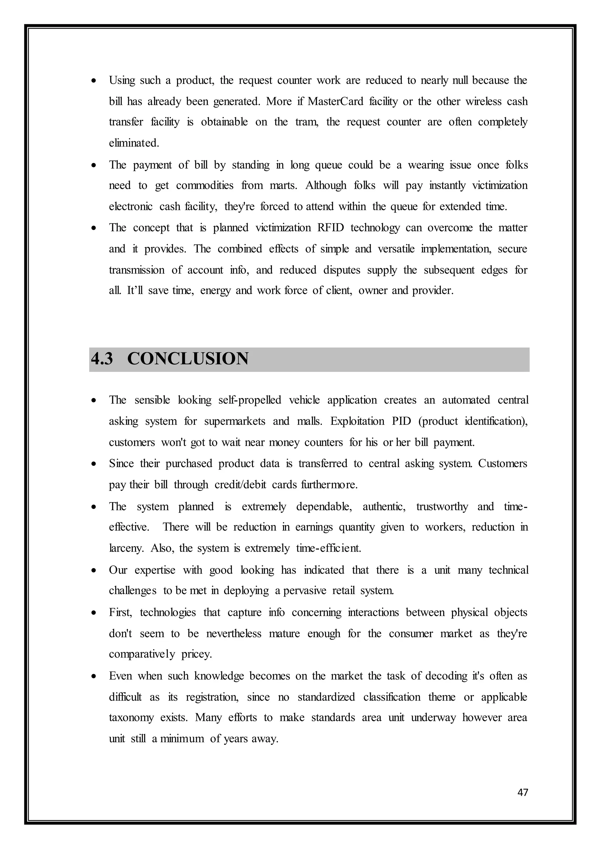 47
 Using such a product, the request counter work are reduced to nearly null because the
bill has already been generated. More if MasterCard facility or the other wireless cash
transfer facility is obtainable on the tram, the request counter are often completely
eliminated.
 The payment of bill by standing in long queue could be a wearing issue once folks
need to get commodities from marts. Although folks will pay instantly victimization
electronic cash facility, they're forced to attend within the queue for extended time.
 The concept that is planned victimization RFID technology can overcome the matter
and it provides. The combined effects of simple and versatile implementation, secure
transmission of account info, and reduced disputes supply the subsequent edges for
all. It’ll save time, energy and work force of client, owner and provider.
4.3 CONCLUSION
 The sensible looking self-propelled vehicle application creates an automated central
asking system for supermarkets and malls. Exploitation PID (product identification),
customers won't got to wait near money counters for his or her bill payment.
 Since their purchased product data is transferred to central asking system. Customers
pay their bill through credit/debit cards furthermore.
 The system planned is extremely dependable, authentic, trustworthy and time-
effective. There will be reduction in earnings quantity given to workers, reduction in
larceny. Also, the system is extremely time-efficient.
 Our expertise with good looking has indicated that there is a unit many technical
challenges to be met in deploying a pervasive retail system.
 First, technologies that capture info concerning interactions between physical objects
don't seem to be nevertheless mature enough for the consumer market as they're
comparatively pricey.
 Even when such knowledge becomes on the market the task of decoding it's often as
difficult as its registration, since no standardized classification theme or applicable
taxonomy exists. Many efforts to make standards area unit underway however area
unit still a minimum of years away.
 