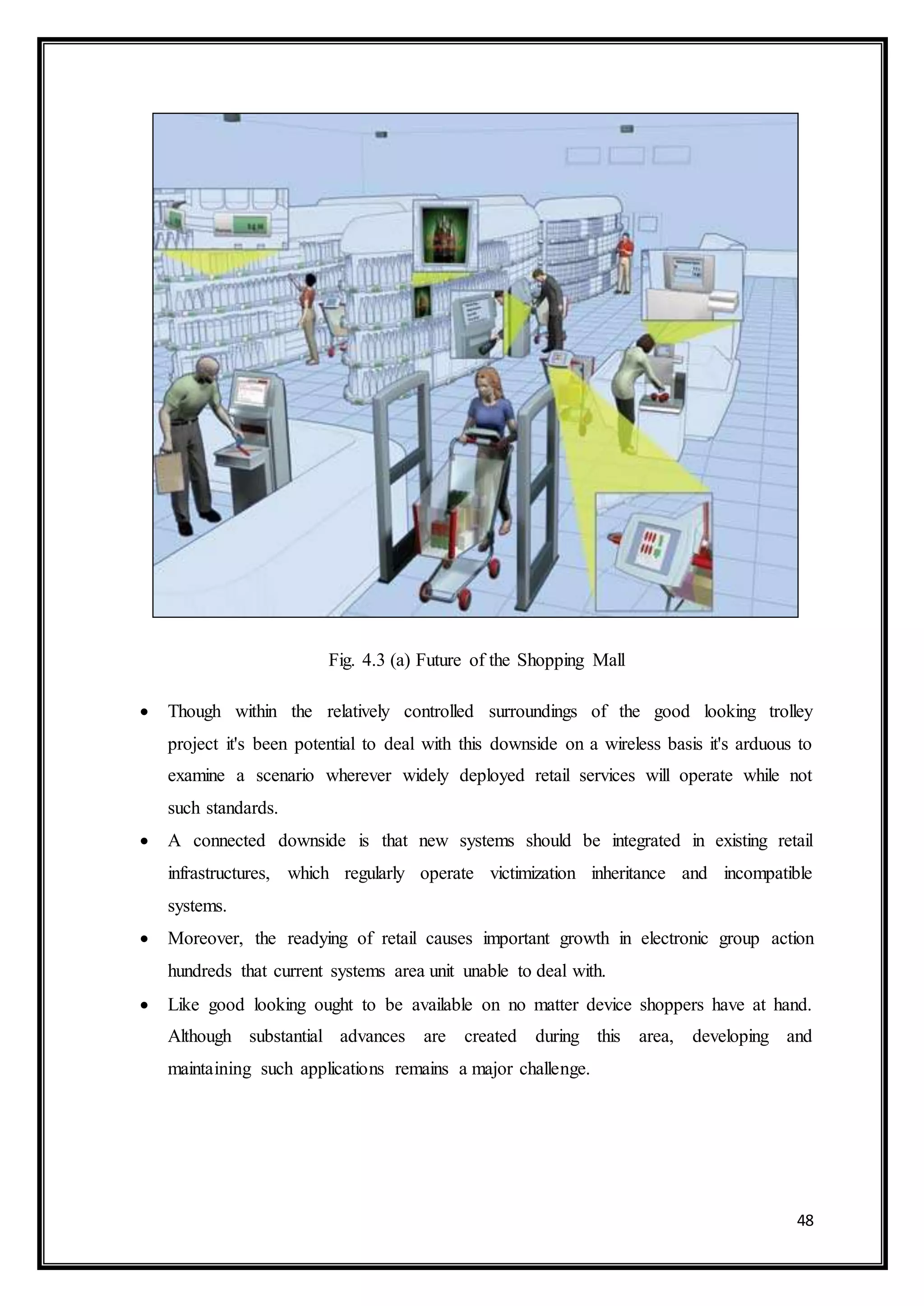 48
Fig. 4.3 (a) Future of the Shopping Mall
 Though within the relatively controlled surroundings of the good looking trolley
project it's been potential to deal with this downside on a wireless basis it's arduous to
examine a scenario wherever widely deployed retail services will operate while not
such standards.
 A connected downside is that new systems should be integrated in existing retail
infrastructures, which regularly operate victimization inheritance and incompatible
systems.
 Moreover, the readying of retail causes important growth in electronic group action
hundreds that current systems area unit unable to deal with.
 Like good looking ought to be available on no matter device shoppers have at hand.
Although substantial advances are created during this area, developing and
maintaining such applications remains a major challenge.
 