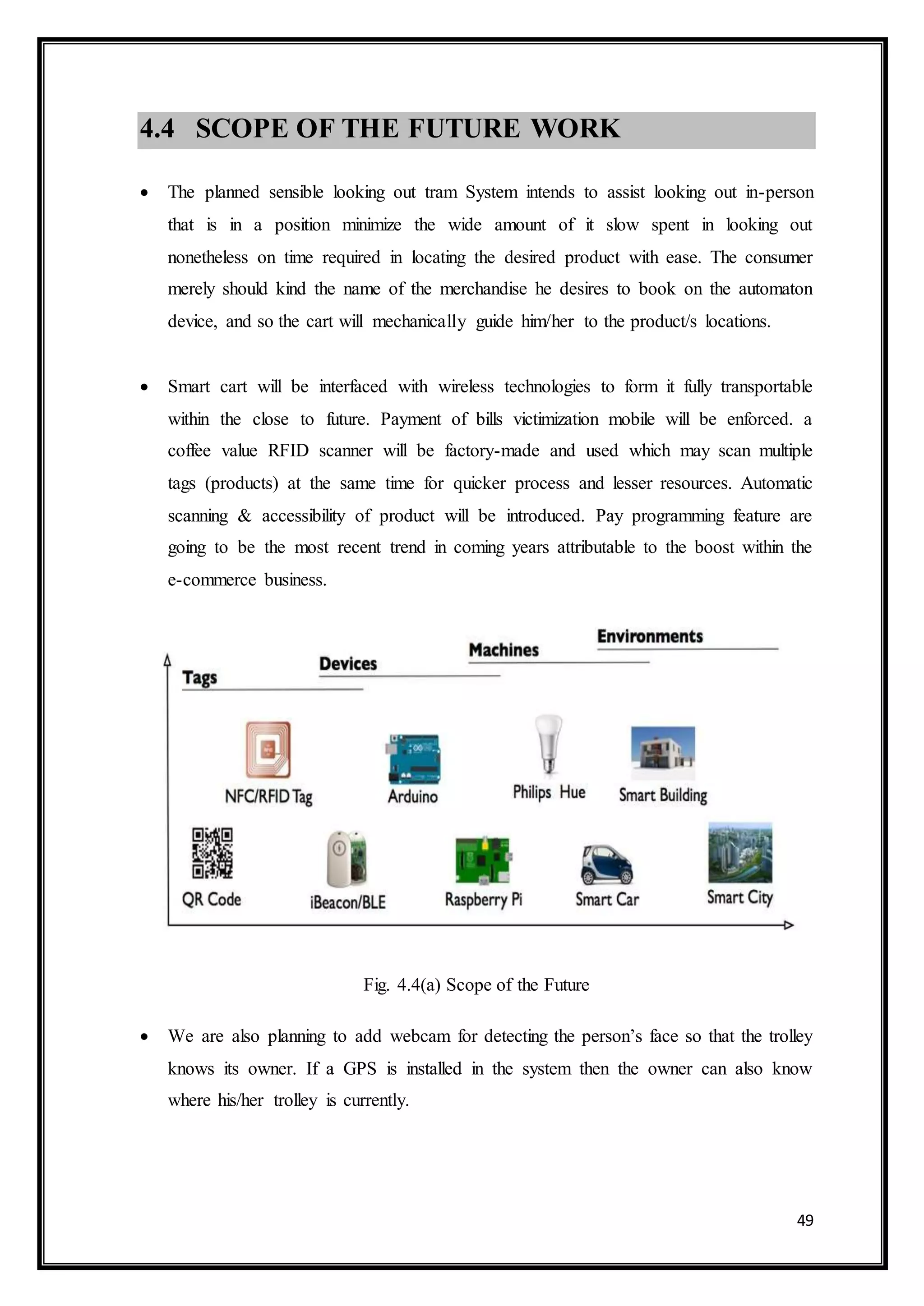 49
4.4 SCOPE OF THE FUTURE WORK
 The planned sensible looking out tram System intends to assist looking out in-person
that is in a position minimize the wide amount of it slow spent in looking out
nonetheless on time required in locating the desired product with ease. The consumer
merely should kind the name of the merchandise he desires to book on the automaton
device, and so the cart will mechanically guide him/her to the product/s locations.
 Smart cart will be interfaced with wireless technologies to form it fully transportable
within the close to future. Payment of bills victimization mobile will be enforced. a
coffee value RFID scanner will be factory-made and used which may scan multiple
tags (products) at the same time for quicker process and lesser resources. Automatic
scanning & accessibility of product will be introduced. Pay programming feature are
going to be the most recent trend in coming years attributable to the boost within the
e-commerce business.
Fig. 4.4(a) Scope of the Future
 We are also planning to add webcam for detecting the person’s face so that the trolley
knows its owner. If a GPS is installed in the system then the owner can also know
where his/her trolley is currently.
 