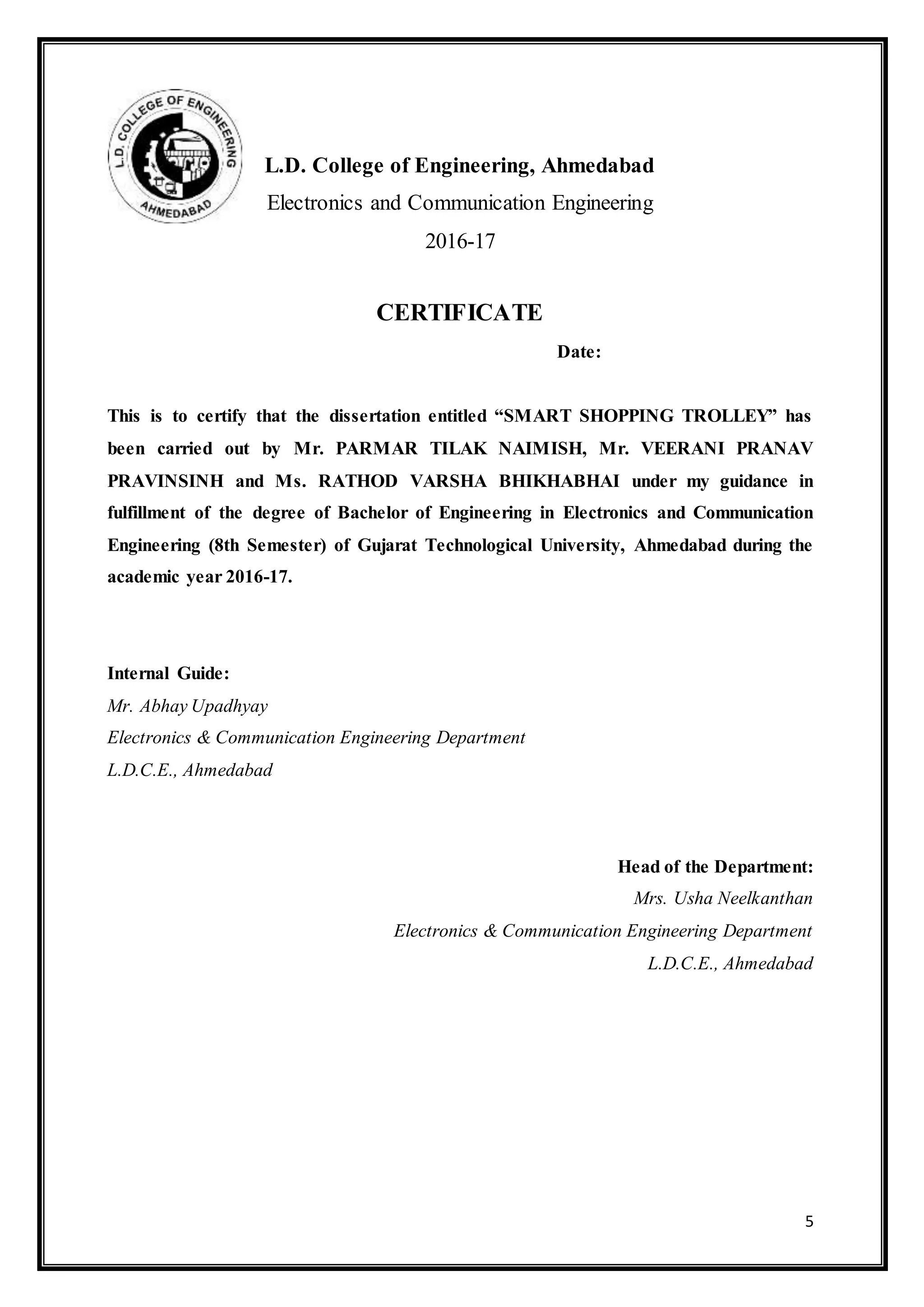 5
L.D. College of Engineering, Ahmedabad
Electronics and Communication Engineering
2016-17
CERTIFICATE
Date:
This is to certify that the dissertation entitled “SMART SHOPPING TROLLEY” has
been carried out by Mr. PARMAR TILAK NAIMISH, Mr. VEERANI PRANAV
PRAVINSINH and Ms. RATHOD VARSHA BHIKHABHAI under my guidance in
fulfillment of the degree of Bachelor of Engineering in Electronics and Communication
Engineering (8th Semester) of Gujarat Technological University, Ahmedabad during the
academic year 2016-17.
Internal Guide:
Mr. Abhay Upadhyay
Electronics & Communication Engineering Department
L.D.C.E., Ahmedabad
Head of the Department:
Mrs. Usha Neelkanthan
Electronics & Communication Engineering Department
L.D.C.E., Ahmedabad
 