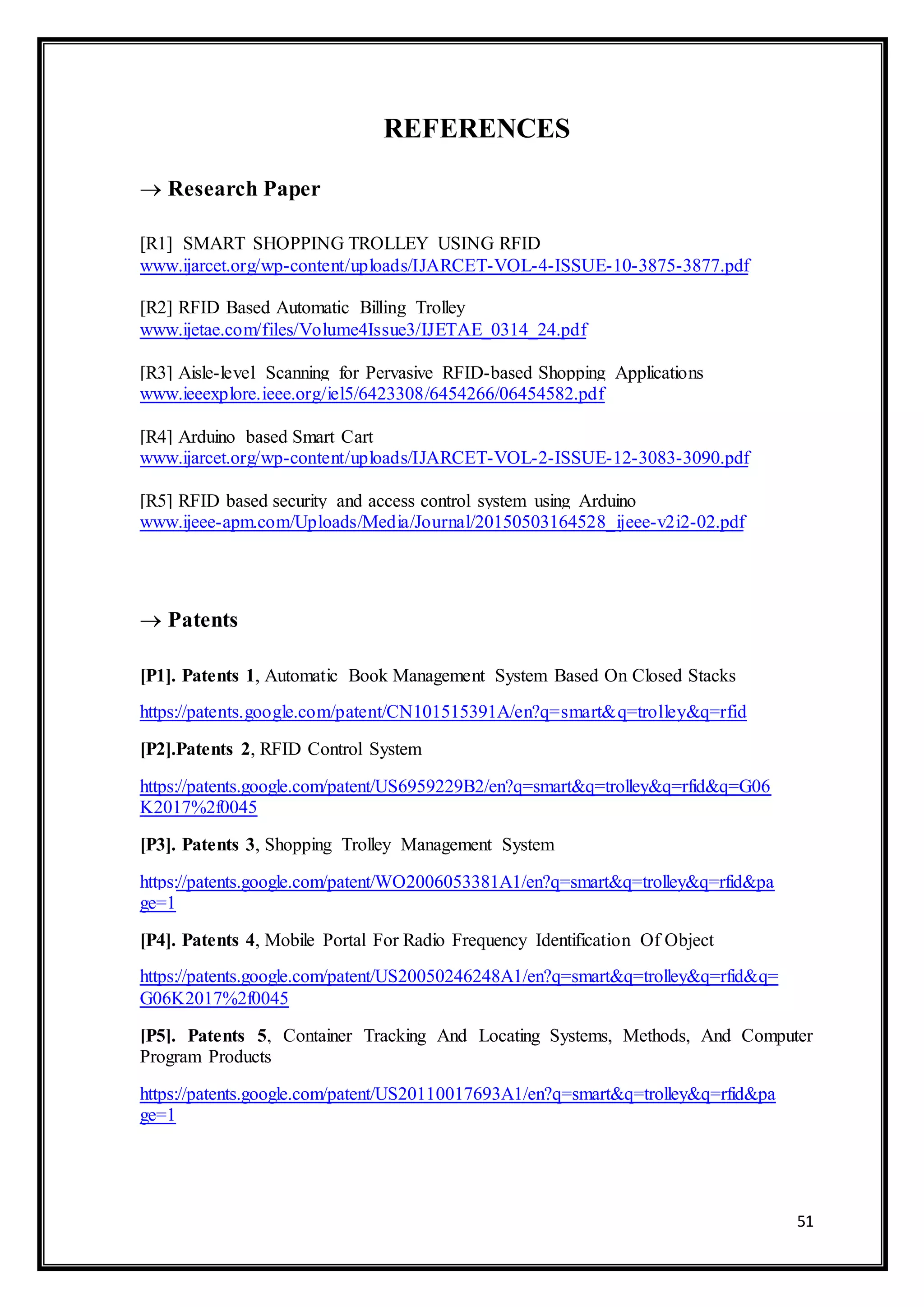 51
REFERENCES
 Research Paper
[R1] SMART SHOPPING TROLLEY USING RFID
www.ijarcet.org/wp-content/uploads/IJARCET-VOL-4-ISSUE-10-3875-3877.pdf
[R2] RFID Based Automatic Billing Trolley
www.ijetae.com/files/Volume4Issue3/IJETAE_0314_24.pdf
[R3] Aisle-level Scanning for Pervasive RFID-based Shopping Applications
www.ieeexplore.ieee.org/iel5/6423308/6454266/06454582.pdf
[R4] Arduino based Smart Cart
www.ijarcet.org/wp-content/uploads/IJARCET-VOL-2-ISSUE-12-3083-3090.pdf
[R5] RFID based security and access control system using Arduino
www.ijeee-apm.com/Uploads/Media/Journal/20150503164528_ijeee-v2i2-02.pdf
 Patents
[P1]. Patents 1, Automatic Book Management System Based On Closed Stacks
https://patents.google.com/patent/CN101515391A/en?q=smart&q=trolley&q=rfid
[P2].Patents 2, RFID Control System
https://patents.google.com/patent/US6959229B2/en?q=smart&q=trolley&q=rfid&q=G06
K2017%2f0045
[P3]. Patents 3, Shopping Trolley Management System
https://patents.google.com/patent/WO2006053381A1/en?q=smart&q=trolley&q=rfid&pa
ge=1
[P4]. Patents 4, Mobile Portal For Radio Frequency Identification Of Object
https://patents.google.com/patent/US20050246248A1/en?q=smart&q=trolley&q=rfid&q=
G06K2017%2f0045
[P5]. Patents 5, Container Tracking And Locating Systems, Methods, And Computer
Program Products
https://patents.google.com/patent/US20110017693A1/en?q=smart&q=trolley&q=rfid&pa
ge=1
 