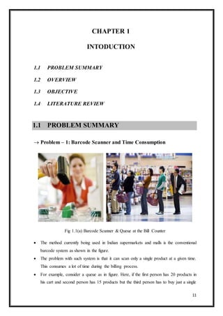 11
CHAPTER 1
INTODUCTION
1.1 PROBLEM SUMMARY
1.2 OVERVIEW
1.3 OBJECTIVE
1.4 LITERATURE REVIEW
1.1 PROBLEM SUMMARY
 Problem – 1: Barcode Scanner and Time Consumption
Fig 1.1(a) Barcode Scanner & Queue at the Bill Counter
 The method currently being used in Indian supermarkets and malls is the conventional
barcode system as shown in the figure.
 The problem with such system is that it can scan only a single product at a given time.
This consumes a lot of time during the billing process.
 For example, consider a queue as in figure. Here, if the first person has 20 products in
his cart and second person has 15 products but the third person has to buy just a single
 