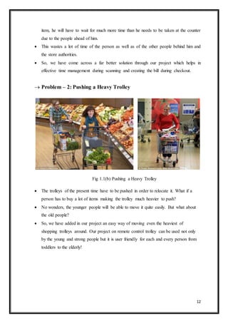 12
item, he will have to wait for much more time than he needs to be taken at the counter
due to the people ahead of him.
 This wastes a lot of time of the person as well as of the other people behind him and
the store authorities.
 So, we have come across a far better solution through our project which helps in
effective time management during scanning and creating the bill during checkout.
 Problem – 2: Pushing a Heavy Trolley
Fig 1.1(b) Pushing a Heavy Trolley
 The trolleys of the present time have to be pushed in order to relocate it. What if a
person has to buy a lot of items making the trolley much heavier to push?
 No wonders, the younger people will be able to move it quite easily. But what about
the old people?
 So, we have added in our project an easy way of moving even the heaviest of
shopping trolleys around. Our project on remote control trolley can be used not only
by the young and strong people but it is user friendly for each and every person from
toddlers to the elderly!
 