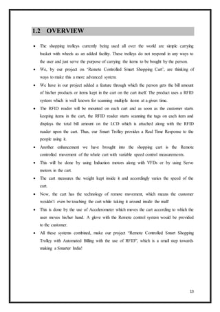 13
1.2 OVERVIEW
 The shopping trolleys currently being used all over the world are simple carrying
basket with wheels as an added facility. These trolleys do not respond in any ways to
the user and just serve the purpose of carrying the items to be bought by the person.
 We, by our project on ‘Remote Controlled Smart Shopping Cart’, are thinking of
ways to make this a more advanced system.
 We have in our project added a feature through which the person gets the bill amount
of his/her products or items kept in the cart on the cart itself. The product uses a RFID
system which is well known for scanning multiple items at a given time.
 The RFID reader will be mounted on each cart and as soon as the customer starts
keeping items in the cart, the RFID reader starts scanning the tags on each item and
displays the total bill amount on the LCD which is attached along with the RFID
reader upon the cart. Thus, our Smart Trolley provides a Real Time Response to the
people using it.
 Another enhancement we have brought into the shopping cart is the Remote
controlled movement of the whole cart with variable speed control measurements.
 This will be done by using Induction motors along with VFDs or by using Servo
motors in the cart.
 The cart measures the weight kept inside it and accordingly varies the speed of the
cart.
 Now, the cart has the technology of remote movement, which means the customer
wouldn’t even be touching the cart while taking it around inside the mall!
 This is done by the use of Accelerometer which moves the cart according to which the
user moves his/her hand. A glove with the Remote control system would be provided
to the customer.
 All these systems combined, make our project “Remote Controlled Smart Shopping
Trolley with Automated Billing with the use of RFID”, which is a small step towards
making a Smarter India!
 