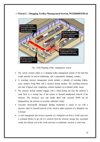 16
 Patent 2 – Shopping Trolley ManagementSystem, WO2006053381A1
Fig. 1.4(b) Shopping trolley management system
 The current creation relates to a shopping trolley management scheme of the kind that
would naturally be used in relationship with a supermarket shopping complex.
 A searching streetcar management system includes a plurality of searching trolleys,
every streetcar being fitted with a streetcar lockup member. The searching streetcars
area unit of typical style comprising a basket mounted on a wheeled trolley frame.
 The streetcar lockup member engages with a wheel lockup rail once the streetcar is
came back to a storage bay of the system, to forestall unauthorized removal of the
streetcar. The streetcars area unit ideally fitted with associate RFID tag for
distinguishing the streetcar as associate authorized trolley.
 Associate electronically discharged latching mechanism is meant to act with a
streetcar wheel to forestall removal of the streetcar unless payment of a delegated cost
is formed.
 A card management unit receives payment of a delegated cost from a worth card once
a consumer desires to get rid of a streetcar from the streetcar storage bay, associated
credits the selected cost to the worth card once an authorized streetcar is came back.
 