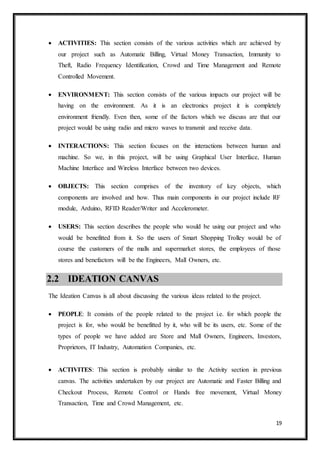 19
 ACTIVITIES: This section consists of the various activities which are achieved by
our project such as Automatic Billing, Virtual Money Transaction, Immunity to
Theft, Radio Frequency Identification, Crowd and Time Management and Remote
Controlled Movement.
 ENVIRONMENT: This section consists of the various impacts our project will be
having on the environment. As it is an electronics project it is completely
environment friendly. Even then, some of the factors which we discuss are that our
project would be using radio and micro waves to transmit and receive data.
 INTERACTIONS: This section focuses on the interactions between human and
machine. So we, in this project, will be using Graphical User Interface, Human
Machine Interface and Wireless Interface between two devices.
 OBJECTS: This section comprises of the inventory of key objects, which
components are involved and how. Thus main components in our project include RF
module, Arduino, RFID Reader/Writer and Accelerometer.
 USERS: This section describes the people who would be using our project and who
would be benefitted from it. So the users of Smart Shopping Trolley would be of
course the customers of the malls and supermarket stores, the employees of those
stores and benefactors will be the Engineers, Mall Owners, etc. 
2.2 IDEATION CANVAS
The Ideation Canvas is all about discussing the various ideas related to the project.
 PEOPLE: It consists of the people related to the project i.e. for which people the
project is for, who would be benefitted by it, who will be its users, etc. Some of the
types of people we have added are Store and Mall Owners, Engineers, Investors,
Proprietors, IT Industry, Automation Companies, etc.
 ACTIVITES: This section is probably similar to the Activity section in previous
canvas. The activities undertaken by our project are Automatic and Faster Billing and
Checkout Process, Remote Control or Hands free movement, Virtual Money
Transaction, Time and Crowd Management, etc.
 