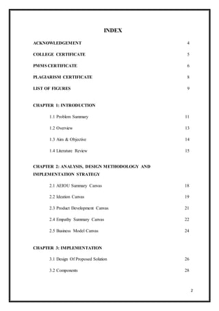2
INDEX
ACKNOWLEDGEMENT 4
COLLEGE CERTIFICATE 5
PMMS CERTIFICATE 6
PLAGIARISM CERTIFICATE 8
LIST OF FIGURES 9
CHAPTER 1: INTRODUCTION
1.1 Problem Summary 11
1.2 Overview 13
1.3 Aim & Objective 14
1.4 Literature Review 15
CHAPTER 2: ANALYSIS, DESIGN METHODOLOGY AND
IMPLEMENTATION STRATEGY
2.1 AEIOU Summary Canvas 18
2.2 Ideation Canvas 19
2.3 Product Development Canvas 21
2.4 Empathy Summary Canvas 22
2.5 Business Model Canvas 24
CHAPTER 3: IMPLEMENTATION
3.1 Design Of Proposed Solution 26
3.2 Components 28
 