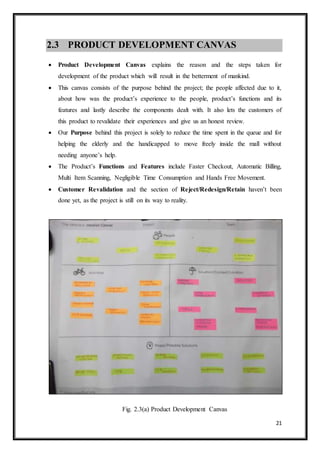 21
2.3 PRODUCT DEVELOPMENT CANVAS
 Product Development Canvas explains the reason and the steps taken for
development of the product which will result in the betterment of mankind.
 This canvas consists of the purpose behind the project; the people affected due to it,
about how was the product’s experience to the people, product’s functions and its
features and lastly describe the components dealt with. It also lets the customers of
this product to revalidate their experiences and give us an honest review.
 Our Purpose behind this project is solely to reduce the time spent in the queue and for
helping the elderly and the handicapped to move freely inside the mall without
needing anyone’s help.
 The Product’s Functions and Features include Faster Checkout, Automatic Billing,
Multi Item Scanning, Negligible Time Consumption and Hands Free Movement.
 Customer Revalidation and the section of Reject/Redesign/Retain haven’t been
done yet, as the project is still on its way to reality.
Fig. 2.3(a) Product Development Canvas
 