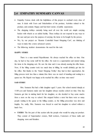 22
2.4 EMPATHY SUMMARY CANVAS
 Empathy Canvas deals with the helpfulness of this project to eachand every class of
man. It deals with Users and Stakeholders of the product, Activities related to the
product, and contains Happy and Sad short stories of public experencies.
 The shopping trolleys currently being used all over the world are simple carrying
basket with wheels as an added facility. These trolleys do not respond in any ways to
the user and just serve the purpose of carrying the items to be bought by the person.
 We, by our project on ‘Remote Controlled Smart Shopping Cart’, are thinking of
ways to make this a more advanced system.
 The following incident demonstrates the need for this task:
HAPPY STORY
There is a man named Rajeshkumar. He always reached his office on time. One
day, he had to buy some stuff for his office. He went to a supermarket and started taking
the items in his shopping cart. He saw the time and it was already nearing his offce hours.
Now, if the blling counter took too much time in billing, he would defnitely get late for
his office. But thanks to the ‘Smart Shoppng Trolley’ they had in their supermarket, the
blling process took less than a minute.Also there was no need of standing and waiting in a
queue too. Mr. Rajesh was happy as he reached his office on time once more!
SAD STORY
Mrs. Sameera Rai had a little daughter aged 5 years. Her school started sharply at
11:00 p.m and Sameera made sure her daughter always reaches school on time. One day
Sameera got late in making lunch for her daughter, so she decided to buy some snacks
from a store on the way to school. She stopped before a store but there were so many
people waiting in the queue at the billing counter, as the billing procedure was slow and
lengthy. So, sadly, Mrs. Sameera was forced to send her daughter to school without a
lunch box.
 USERS: The frst part of this section tells the people who would be using our product.
They consist of Supermarket owners, Mall workers, Customers of those malls and
shopping store and Retailers.
 