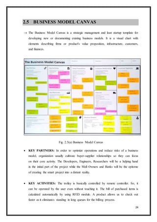 24
2.5 BUSINESS MODEL CANVAS
 The Business Model Canvas is a strategic management and lean startup template for
developing new or documenting existing business models. It is a visual chart with
elements describing firms or product's value proposition, infrastructure, customers,
and finances.
Fig. 2.5(a) Business Model Canvas
 KEY PARTNERS: In order to optimize operations and reduce risks of a business
model, organization usually cultivate buyer-supplier relationships so they can focus
on their core activity. The Developers, Engineers, Researchers will be a helping hand
in the initial part of the project while the Mall Owners and Banks will be the epitome
of creating the smart project into a distant reality.
 KEY ACTIVITIES: The trolley is basically controlled by remote controller. So, it
can be operated by the user even without touching it. The bill of purchased items is
calculated automatically by using RFID module. A product allows us to check out
faster as it eliminates standing in long queues for the billing process.
 