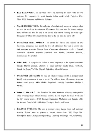 25
 KEY RESOURCES: The resources those are necessary to create value for the
customer. Key resources for smart shopping trolley would include Factories, Wal-
Mart, RFID, Inventors, and Graphic designers.
 VALUE PROPOSITIONS: The collection of products and services a business offers
to meet the needs of its customers. If someone does not scan the product through
RFID module and tries to take it out of the mall without scanning, the Ultra-High-
Frequency RFID module attached to the door at the exit turns the alarm ON.
 CUSTOMER RELATIONSHIPS: To ensure the survival and success of any
businesses, companies must identify the type of relationship they want to create with
their customer segments. Various forms of customer relationships include - Personal
Assistance, Dedicated Personal Assistance, Self Service, Automated Services,
Communities, Co-creation.
 CHANNELS: A company can deliver its value proposition to its targeted customers
through different channels. Channels to reach customer include Blogs, Facebook,
Google Ad Sense, YouTube Channel, Television Ads and Catalogs.
 CUSTOMER SEGMENTS: To build an effective business model, a company must
identify which customers it tries to serve. The different types of customer segments
include: Mass Market, Niche Market, Segmented, Diversify, Multi-Sided Platform /
Market.
 COST STRUCTURE: This describes the most important monetary consequences
while operating under different business models. In our project, the Fixed Costs are
the RF remote control, RFID, Payment Mechanism, Marketing cost, Security while
the Variable Costs include R&D Cost, Employee Salaries and Loans.
 REVENUE STREAMS: The way a company makes income from each customer
segment. Several ways to generate a revenue stream: Asset Sale, Usage Fee,
Subscription Fees, Lending/Leasing/Renting, Licensing, Brokerage Fees, Advertising.
 