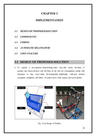 26
CHAPTER 3
IMPLEMENTATION
3.1 DESIGN OF PROPOSEDSOLUTION
3.2 COMPONENTS
3.3 CODING
3.4 AUTOMATIC BILLING RFID
3.5 COST ANALYSIS
3.1 DESIGN OF PROPOSED SOLUTION
 To expand a not expensive, sharp looking, make easy, that assists the client to
position and choose device/s and tell them on the item for consumption/s details with
dynamism as they move within the looking field. Additionally, with each product
recognized completely and follow of central server, hold request and record update.
Fig. 3.1(a) Design of Solution
 