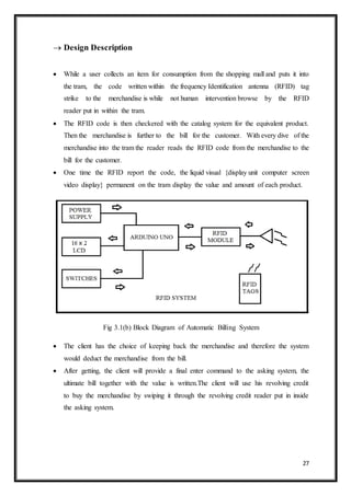 27
 Design Description
 While a user collects an item for consumption from the shopping mall and puts it into
the tram, the code written within the frequency Identification antenna (RFID) tag
strike to the merchandise is while not human intervention browse by the RFID
reader put in within the tram.
 The RFID code is then checkered with the catalog system for the equivalent product.
Then the merchandise is further to the bill for the customer. With every dive of the
merchandise into the tram the reader reads the RFID code from the merchandise to the
bill for the customer.
 One time the RFID report the code, the liquid visual {display unit computer screen
video display} permanent on the tram display the value and amount of each product.
Fig 3.1(b) Block Diagram of Automatic Billing System
 The client has the choice of keeping back the merchandise and therefore the system
would deduct the merchandise from the bill.
 After getting, the client will provide a final enter command to the asking system, the
ultimate bill together with the value is written.The client will use his revolving credit
to buy the merchandise by swiping it through the revolving credit reader put in inside
the asking system.
 