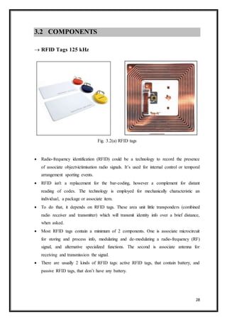 28
3.2 COMPONENTS
 RFID Tags 125 kHz
Fig. 3.2(a) RFID tags
 Radio-frequency identification (RFID) could be a technology to record the presence
of associate objectvictimisation radio signals. It’s used for internal control or temporal
arrangement sporting events.
 RFID isn't a replacement for the bar-coding, however a complement for distant
reading of codes. The technology is employed for mechanically characteristic an
individual, a package or associate item.
 To do that, it depends on RFID tags. These area unit little transponders (combined
radio receiver and transmitter) which will transmit identity info over a brief distance,
when asked.
 Most RFID tags contain a minimum of 2 components. One is associate microcircuit
for storing and process info, modulating and de-modulating a radio-frequency (RF)
signal, and alternative specialized functions. The second is associate antenna for
receiving and transmission the signal.
 There are usually 2 kinds of RFID tags: active RFID tags, that contain battery, and
passive RFID tags, that don’t have any battery.
 