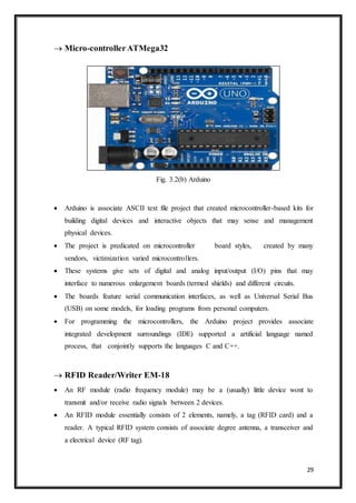 29
 Micro-controllerATMega32
Fig. 3.2(b) Arduino
 Arduino is associate ASCII text file project that created microcontroller-based kits for
building digital devices and interactive objects that may sense and management
physical devices.
 The project is predicated on microcontroller board styles, created by many
vendors, victimization varied microcontrollers.
 These systems give sets of digital and analog input/output (I/O) pins that may
interface to numerous enlargement boards (termed shields) and different circuits.
 The boards feature serial communication interfaces, as well as Universal Serial Bus
(USB) on some models, for loading programs from personal computers.
 For programming the microcontrollers, the Arduino project provides associate
integrated development surroundings (IDE) supported a artificial language named
process, that conjointly supports the languages C and C++.
 RFID Reader/Writer EM-18
 An RF module (radio frequency module) may be a (usually) little device wont to
transmit and/or receive radio signals between 2 devices.
 An RFID module essentially consists of 2 elements, namely, a tag (RFID card) and a
reader. A typical RFID system consists of associate degree antenna, a transceiver and
a electrical device (RF tag).
 