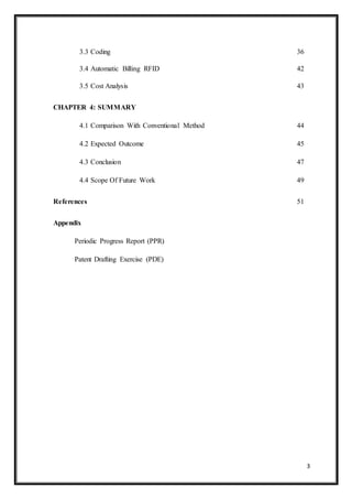 3
3.3 Coding 36
3.4 Automatic Billing RFID 42
3.5 Cost Analysis 43
CHAPTER 4: SUMMARY
4.1 Comparison With Conventional Method 44
4.2 Expected Outcome 45
4.3 Conclusion 47
4.4 Scope Of Future Work 49
References 51
Appendix
Periodic Progress Report (PPR)
Patent Drafting Exercise (PDE)
 